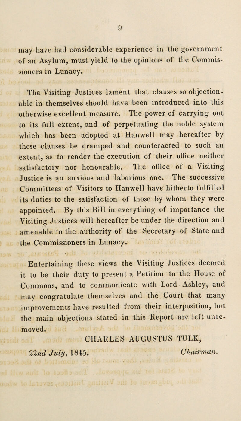 may have had considerable experience in the government of an Asylum, must yield to the opinions of the Commis¬ sioners in Lunacy. The Visiting Justices lament that clauses so objection¬ able in themselves should have been introduced into this otherwise excellent measure. The power of carrying out to its full extent, and of perpetuating the noble system which has been adopted at Hanwell may hereafter by these clauses be cramped and counteracted to such an extent, as to render the execution of their office neither satisfactory nor honourable. The office of a Visiting Justice is an anxious and laborious one. The successive Committees of Visitors to Hanwell have hitherto fulfilled its duties to the satisfaction of those by whom they were appointed. By this Bill in everything of importance the Visiting Justices will hereafter be under the direction and amenable to the authority of the Secretary of State and the Commissioners in Lunacy. Entertaining these views the Visiting Justices deemed it to be their duty to present a Petition to the House of Commons, and to communicate with Lord Ashley, and may congratulate themselves and the Court that many improvements have resulted from their interposition, but the main objections stated in this Report are left unre¬ moved. CHARLES AUGUSTUS TULK, 22nd July, 1845. Chairman.
