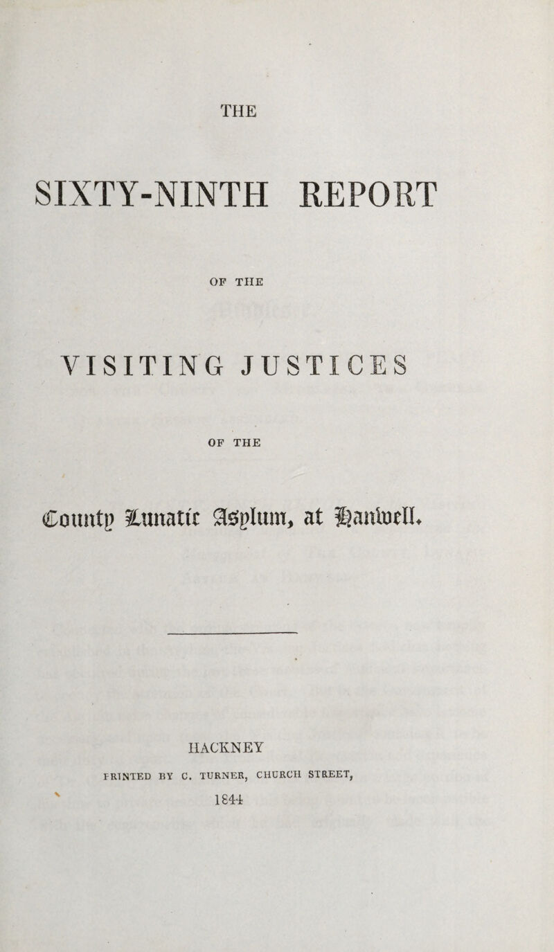 THE SIXTY-NINTH REPORT OF THE VISITING JUSTICES OF THE County lunatic Slssplum, at fiantoell. HACKNEY s PRINTED BY C. TURNER, CHURCH STREET, 1844