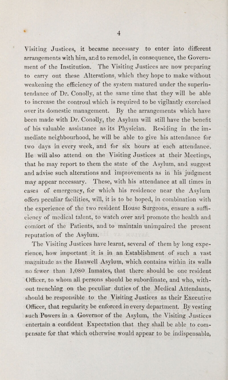 4 Visiting Justices, it became necessary to enter into different arrangements with him, and to remodel, in consequence, the Govern¬ ment of the Institution. The Visiting Justices are now preparing to carry out these Alterations, which they hope to make without weakening the efficiency of the system matured under the superin¬ tendance of Dr. Conolly, at the same time that they will be able to increase the controul which is required to be vigilantly exercised over its domestic management. By the arrangements which have been made with Dr. Conolly, the Asylum will still have the benefit of his valuable assistance as its Physician. Residing in the im¬ mediate neighbourhood, he will be able to give his attendance for two days in every week, and for six hours at each attendance. He will also attend on the Visiting Justices at their Meetings, that he may report to them the state of the Asylum, and suggest and advise such alterations and improvements as in his judgment may appear necessary. These, with his attendance at all times in cases of emergency, for which his residence near the Asylum offers peculiar facilities, will, it is to be hoped, in combination with the experience of the two resident House Surgeons, ensure a suffi¬ ciency of medical talent, to watch over and promote the health and comiort of the Patients, and to maintain unimpaired the present reputation of the Asylum. The Visiting Justices have learnt, several of them by long expe¬ rience, how important it is in an Establishment of such a vast magnitude as the Ilanwell Asylum, which contains within its walls no fewer than 1,080 Inmates, that there should be one resident Officer, to whom all persons should be subordinate, and who, with¬ out trenching on the peculiar duties of the Medical Attendants, should be responsible to the Visiting Justices as their Executive Officer, that regularity be enforced in every department. By vesting such Powers in a Governor of the Asylum, the Visiting Justices entertain a confident Expectation that they shall be able to com¬ pensate for that which otherwise would appear to be indispensable,