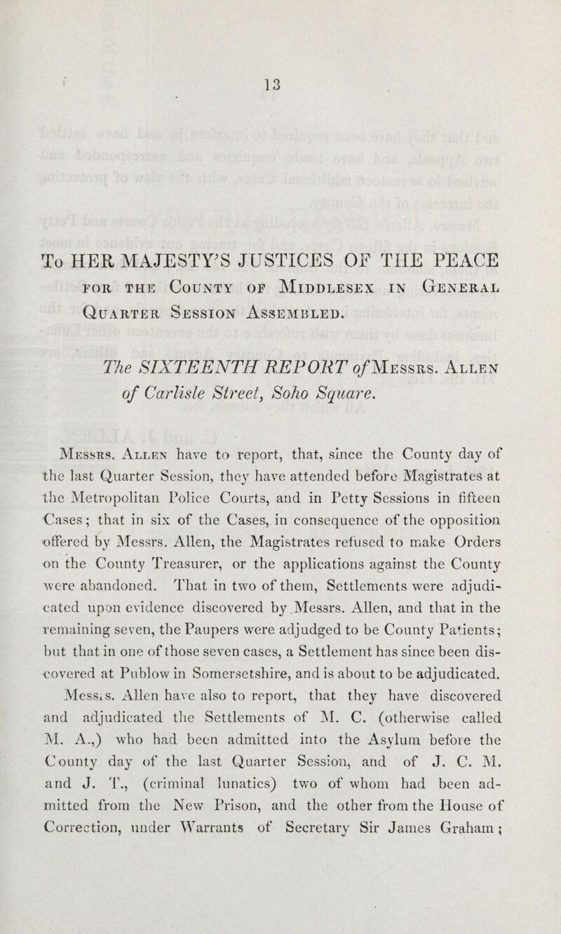 To HER MAJESTY'S JUSTICES OE THE PEACE for the County of Middlesex in General Quarter Session Assembled. The SIXTEENTH REPORT of Messrs. Allen of Carlisle Street, Soho Square. Messrs. Allen have to report, that, since the County day of the last Quarter Session, they have attended before Magistrates at the Metropolitan Police Courts, and in Petty Sessions in fifteen Cases; that in six of the Cases, in consequence of the opposition offered by Messrs. Allen, the Magistrates refused to make Orders on the County Treasurer, or the applications against the County were abandoned. That in two of them, Settlements were adjudi¬ cated upon evidence discovered by.Messrs. Allen, and that in the remaining seven, the Paupers were adjudged to be County Patients; but that in one of those seven cases, a Settlement has since been dis¬ covered at Publow in Somersetshire, and is about to be adjudicated. MesSiS. Allen have also to report, that they have discovered and adjudicated the Settlements of M. C. (otherwise called M. A.,) who had been admitted into the Asylum before the County day of the last Quarter Session, and of J. C. M. and J. T., (criminal lunatics) two of whom had been ad¬ mitted from the New Prison, and the other from the House of Correction, under Warrants of Secretary Sir James Graham;