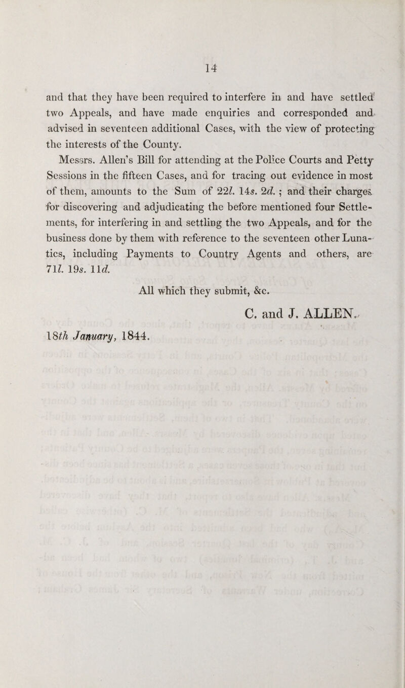 and that they have been required to interfere in and have settled two Appeals, and have made enquiries and corresponded and. advised in seventeen additional Cases, with the view of protecting the interests of the County. Messrs. Allen’s Bill for attending at the Police Courts and Petty Sessions in the fifteen Cases, and for tracing out evidence in most of them, amounts to the Sum of 221. 145. 2d. ; and their charges, for discovering and adjudicating the before mentioned four Settle¬ ments, for interfering in and settling the two Appeals, and for the business done by them with reference to the seventeen other Luna¬ tics, including Payments to Country Agents and others, are 71l. 195. lid. All which they submit, &c. C. and J. ALLEN. 18^ January, 1844.