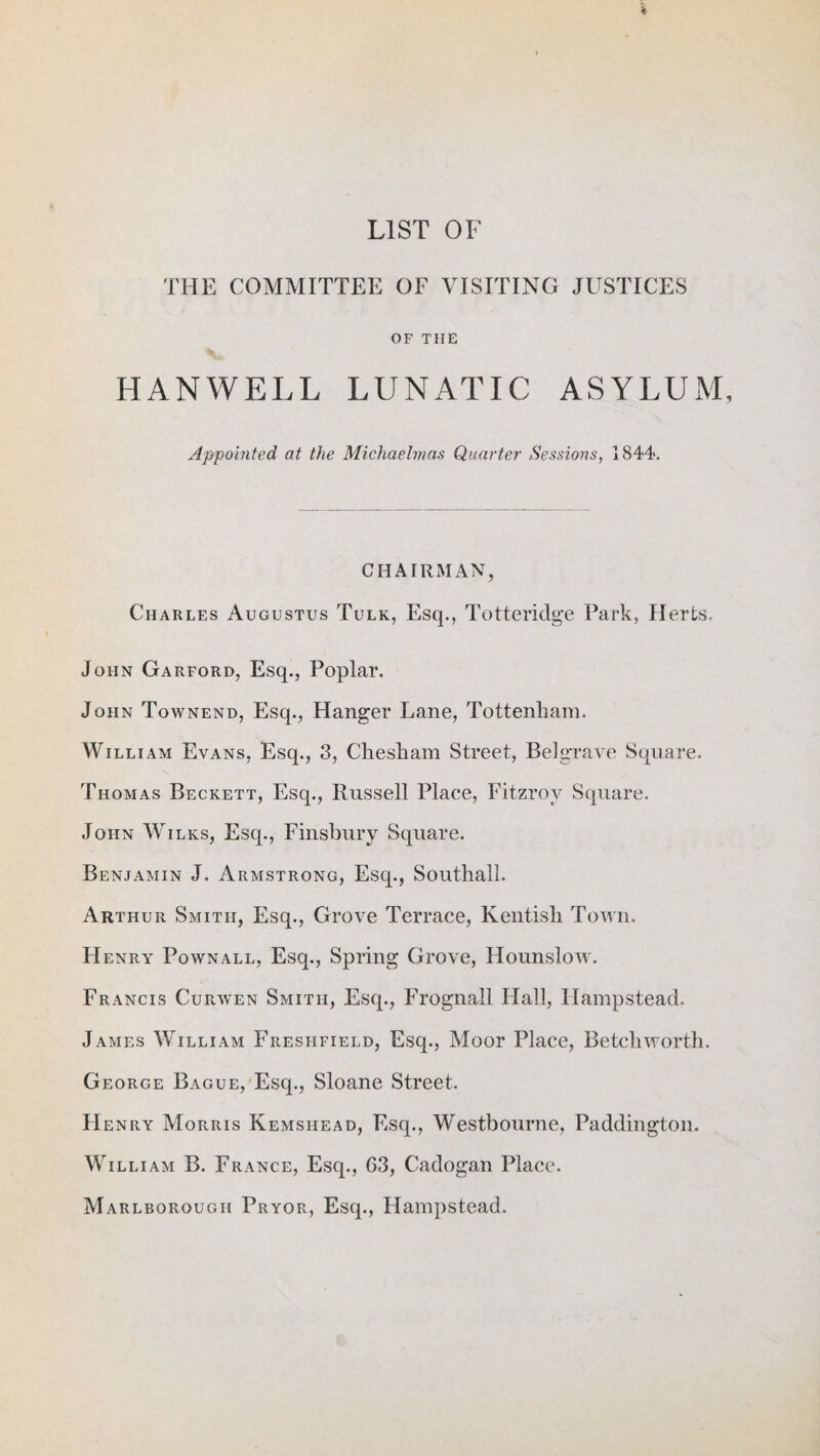 LIST OF THE COMMITTEE OF VISITING JUSTICES OF THE HANWELL LUNATIC ASYLUM, Appointed, at the Michaelmas Quarter Sessions, 1844s CHAIRMAN, Charles Augustus Tulk, Esq., Totteridge Park, Herts. John Garford, Esq., Poplar. John Townend, Esq., Hanger Lane, Tottenham. William Evans, Esq., 3, Chesham Street, Belgrave Square. Thomas Beckett, Esq., Russell Place, Fitzrov Square. John Wilks, Esq., Finsbury Square. Benjamin J. Armstrong, Esq., Southall. Arthur Smith, Esq., Grove Terrace, Kentish Town. Henry Pownall, Esq., Spring Grove, Hounslow. Francis Curwen Smith, Esq., Frognall Hall, Hampstead. James William Fresfifield, Esq., Moor Place, Betcliworth. George Bague, Esq., Sloane Street. Henry Morris Kemshead, Esq., Westbourne, Paddington. William B. F rance, Esq., 03, Cadogan Place. Marlborough Pryor, Esq., Hampstead.