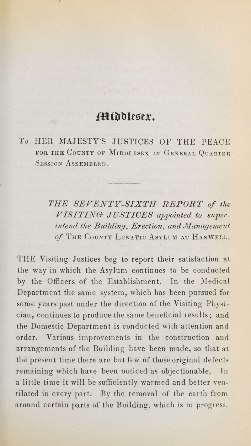 irlfltbialesfeAT. To HER MAJESTY'S JUSTICES OF THE PEACE for. the County of Middlesex in General Quarter Session Assembled. THE SEVENTY-SIXTH REPORT of the VISITING- JUSTICES appointed to super¬ intend the Building, Erection, and Management of The County Lunatic Asylum at Hanwell. THE Visiting Justices beg to report their satisfaction at the way in which the Asylum continues to be conducted by the Officers of the Establishment. In the Medical Department the same system, which has been pursued for some years past under the direction of the Visiting Physi¬ cian, continues to produce the same beneficial results ; and the Domestic Department is conducted with attention and order. Various improvements in the construction and arrangements of the Building have been made, so that at the present time there are but few of those original defects remaining which have been noticed as objectionable. In a little time it will be sufficiently warmed and better ven¬ tilated in every part. By the removal of the earth from around certain parts of the Building, which is in progress,