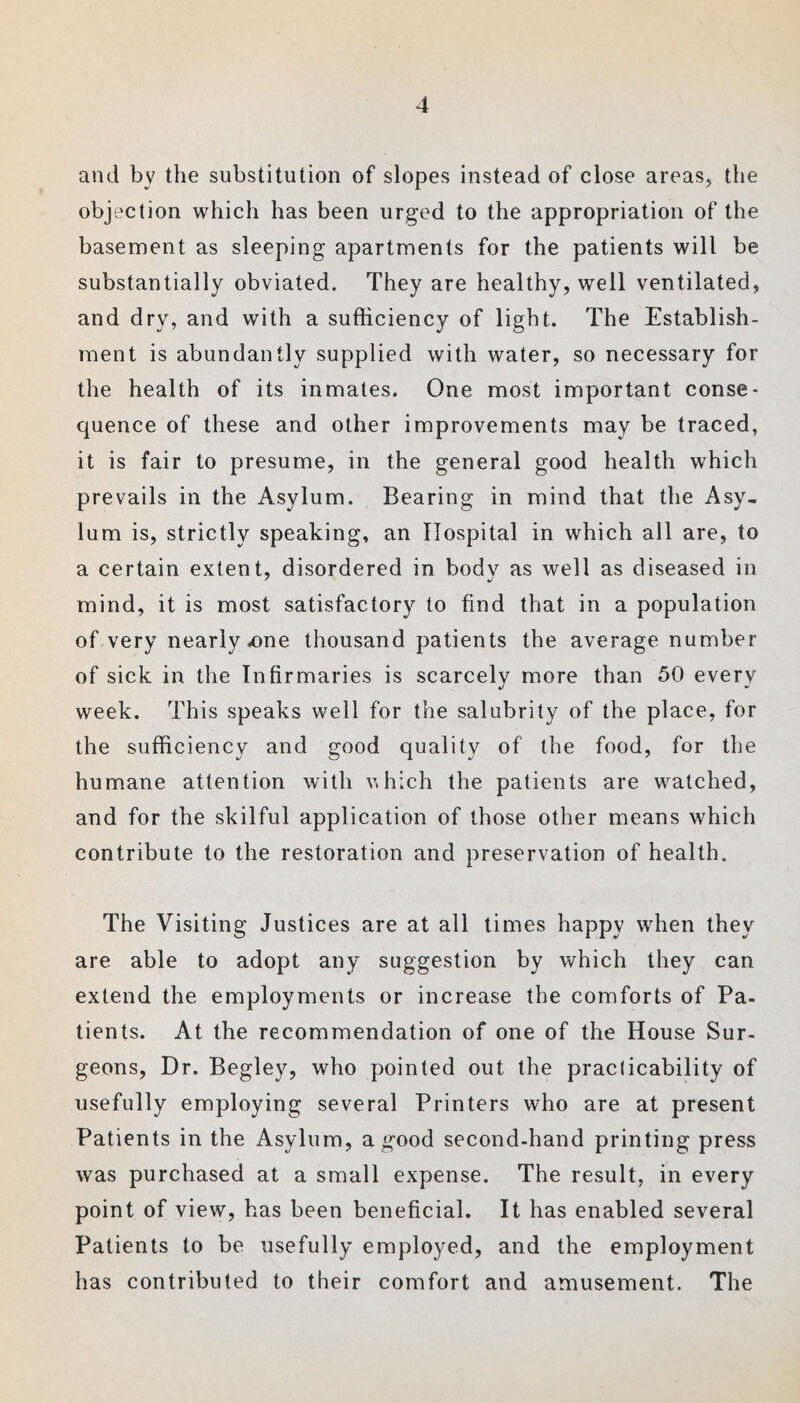 and by the substitution of slopes instead of close areas, the objection which has been urged to the appropriation of the basement as sleeping apartments for the patients will be substantially obviated. They are healthy, well ventilated, and dry, and with a sufficiency of light. The Establish¬ ment is abundantly supplied with water, so necessary for the health of its inmates. One most important conse¬ quence of these and other improvements may be traced, it is fair to presume, in the general good health which prevails in the Asylum. Bearing in mind that the Asy¬ lum is, strictly speaking, an Hospital in which all are, to a certain extent, disordered in body as well as diseased in mind, it is most satisfactory to find that in a population of very nearly .one thousand patients the average number of sick in the Infirmaries is scarcely more than 50 every week. This speaks well for the salubrity of the place, for the sufficiency and good quality of the food, for the humane attention with nhich the patients are watched, and for the skilful application of those other means which contribute to the restoration and preservation of health. The Visiting Justices are at all times happy when they are able to adopt any suggestion by which they can extend the employments or increase the comforts of Pa¬ tients. At the recommendation of one of the House Sur¬ geons, Dr. Begley, who pointed out the praclicability of usefully employing several Printers who are at present Patients in the Asylum, a good second-hand printing press was purchased at a small expense. The result, in every point of view, has been beneficial. It has enabled several Patients to be usefully employed, and the employment has contributed to their comfort and amusement. The