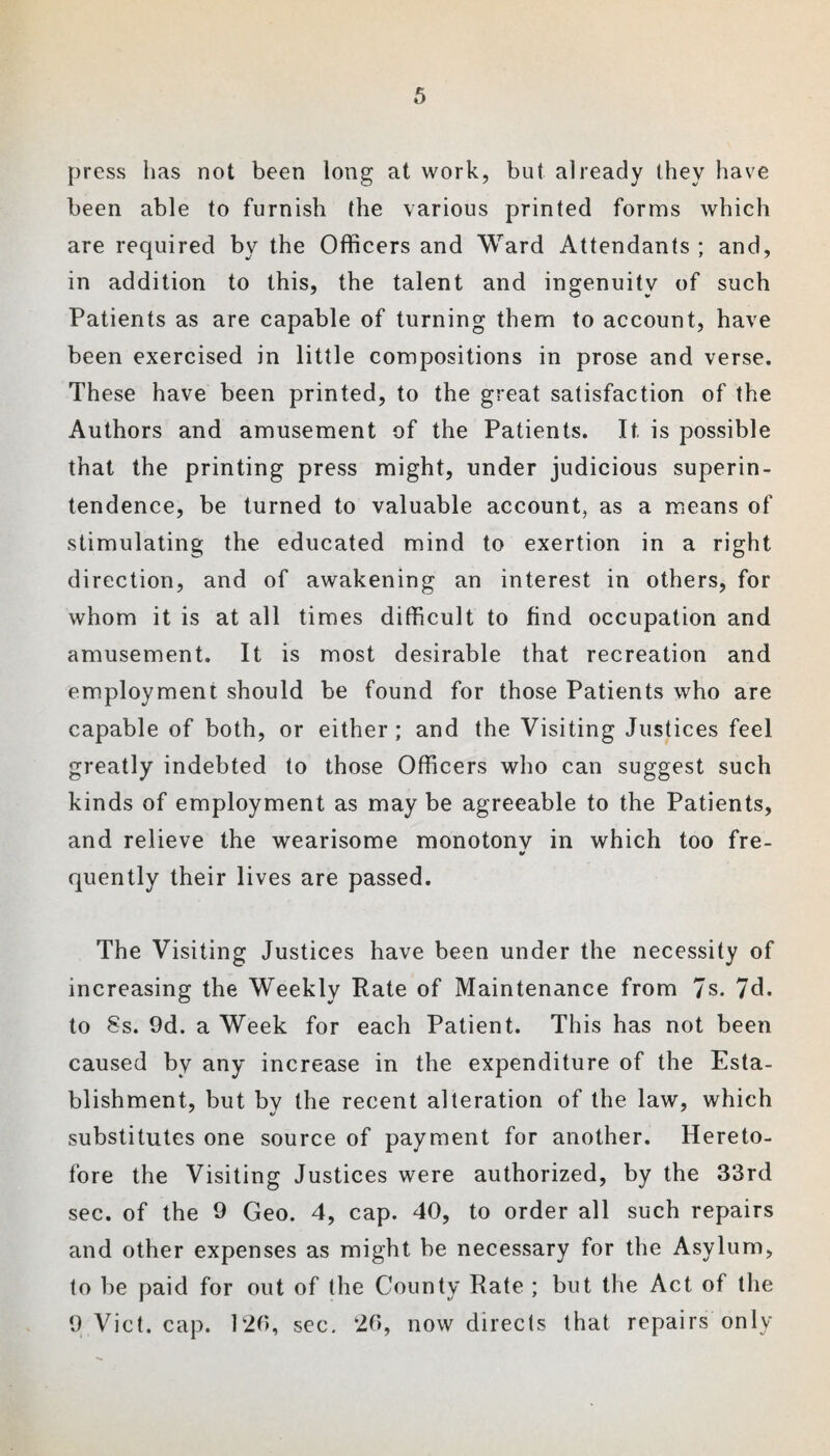 press has not been long at work, but already they have been able to furnish the various printed forms which are required by the Officers and Ward Attendants ; and, in addition to this, the talent and ingenuity of such Patients as are capable of turning them to account, have been exercised in little compositions in prose and verse. These have been printed, to the great satisfaction of the Authors and amusement of the Patients. It is possible that the printing press might, under judicious superin¬ tendence, be turned to valuable account, as a means of stimulating the educated mind to exertion in a right direction, and of awakening an interest in others, for whom it is at all times difficult to find occupation and amusement. It is most desirable that recreation and employment should be found for those Patients who are capable of both, or either ; and the Visiting Justices feel greatly indebted to those Officers who can suggest such kinds of employment as may be agreeable to the Patients, and relieve the wearisome monotony in which too fre- quently their lives are passed. The Visiting Justices have been under the necessity of increasing the Weekly Rate of Maintenance from 7s. 7d. to §s. 9d. a Week for each Patient. This has not been caused by any increase in the expenditure of the Esta¬ blishment, but by the recent alteration of the law, which substitutes one source of payment for another. Hereto¬ fore the Visiting Justices were authorized, by the 33rd sec. of the 9 Geo. 4, cap. 40, to order all such repairs and other expenses as might be necessary for the Asylum, to be paid for out of the County Rate ; but the Act of the 9 Viet. cap. 126, sec. 26, now directs that repairs only