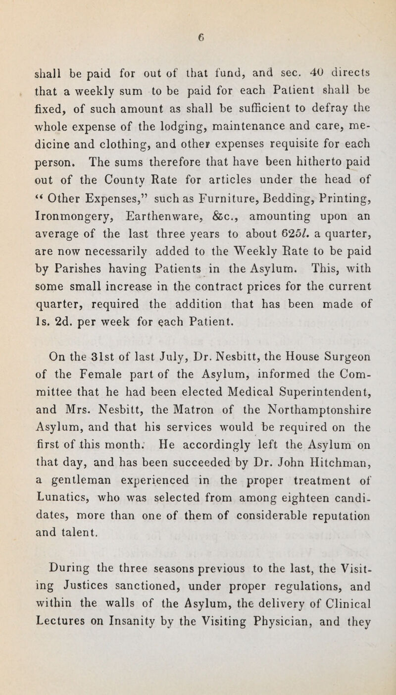 shall be paid for out of that fund, and sec. 40 directs that a weekly sum to be paid for each Patient shall be fixed, of such amount as shall be sufficient to defray the whole expense of the lodging, maintenance and care, me¬ dicine and clothing, and other expenses requisite for each person. The sums therefore that have been hitherto paid out of the County Rate for articles under the head of “ Other Expenses,” such as Furniture, Bedding, Printing, Ironmongery, Earthenware, &c., amounting upon an average of the last three years to about 625/. a quarter, are now necessarily added to the Weekly Rate to be paid by Parishes having Patients in the Asylum. This, with some small increase in the contract prices for the current quarter, required the addition that has been made of Is. 2d. per week for each Patient. On the 31st of last July, Dr. Nesbitt, the House Surgeon of the Female part of the Asylum, informed the Com¬ mittee that he had been elected Medical Superintendent, and Mrs. Nesbitt, the Matron of the Northamptonshire Asylum, and that his services would be required on the first of this month. He accordingly left the Asylum on that day, and has been succeeded by Dr. John Hitchman, a gentleman experienced in the proper treatment of Lunatics, who was selected from among eighteen candi¬ dates, more than one of them of considerable reputation and talent. During the three seasons previous to the last, the Visit¬ ing Justices sanctioned, under proper regulations, and within the walls of the Asylum, the delivery of Clinical Lectures on Insanity by the Visiting Physician, and they