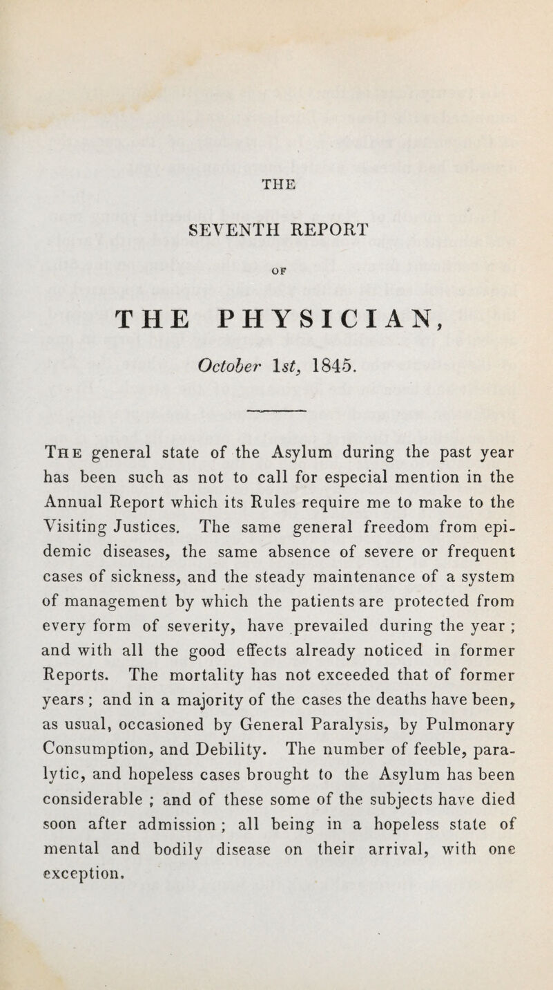THE SEVENTH REPORT OF THE PHYSICIAN, October 1st, 1845. The general state of the Asylum during the past year has been such as not to call for especial mention in the Annual Report which its Rules require me to make to the Visiting Justices. The same general freedom from epi¬ demic diseases, the same absence of severe or frequent cases of sickness, and the steady maintenance of a system of management by which the patients are protected from every form of severity, have prevailed during the year ; and with all the good effects already noticed in former Reports. The mortality has not exceeded that of former years ; and in a majority of the cases the deaths have been, as usual, occasioned by General Paralysis, by Pulmonary Consumption, and Debility. The number of feeble, para¬ lytic, and hopeless cases brought to the Asylum has been considerable ; and of these some of the subjects have died soon after admission; all being in a hopeless state of mental and bodily disease on their arrival, with one exception.