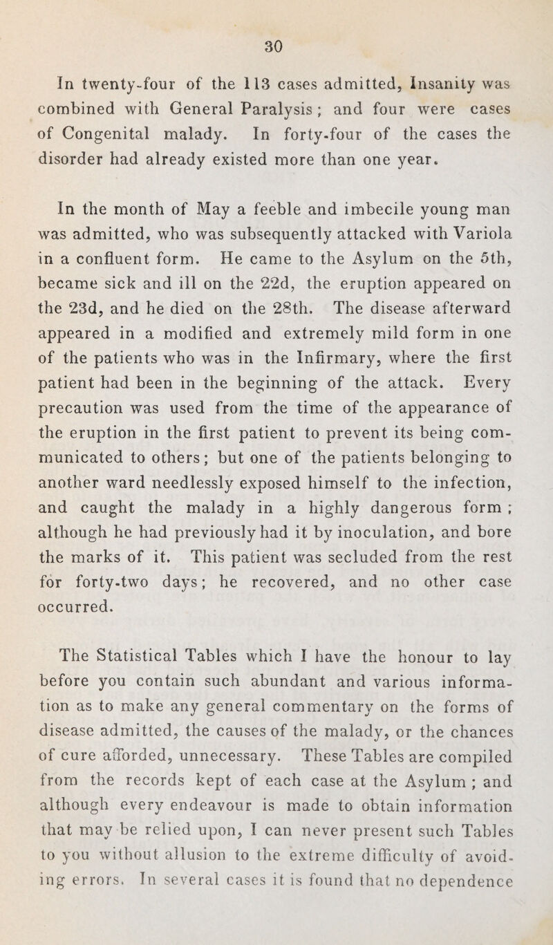 In twenty-four of the 113 cases admitted, Insanity was combined with General Paralysis ; and four were cases of Congenital malady. In forty-four of the cases the disorder had already existed more than one year. In the month of May a feeble and imbecile young man was admitted, who was subsequently attacked with Variola in a confluent form. He came to the Asylum on the 5th, became sick and ill on the 22d, the eruption appeared on the 23d, and he died on the 28th. The disease afterward appeared in a modified and extremely mild form in one of the patients who was in the Infirmary, where the first patient had been in the beginning of the attack. Every precaution was used from the time of the appearance of the eruption in the first patient to prevent its being com¬ municated to others; but one of the patients belonging to another ward needlessly exposed himself to the infection, and caught the malady in a highly dangerous form ; although he had previously had it by inoculation, and bore the marks of it. This patient was secluded from the rest for forty-two days; he recovered, and no other case occurred. The Statistical Tables which I have the honour to lay before you contain such abundant and various informa¬ tion as to make any general commentary on the forms of disease admitted, the causes of the malady, or the chances of cure afforded, unnecessary. These Tables are compiled from the records kept of each case at the Asylum ; and although every endeavour is made to obtain information that may be relied upon, I can never present such Tables to you without allusion to the extreme difficulty of avoid¬ ing errors. In several cases it is found that no dependence