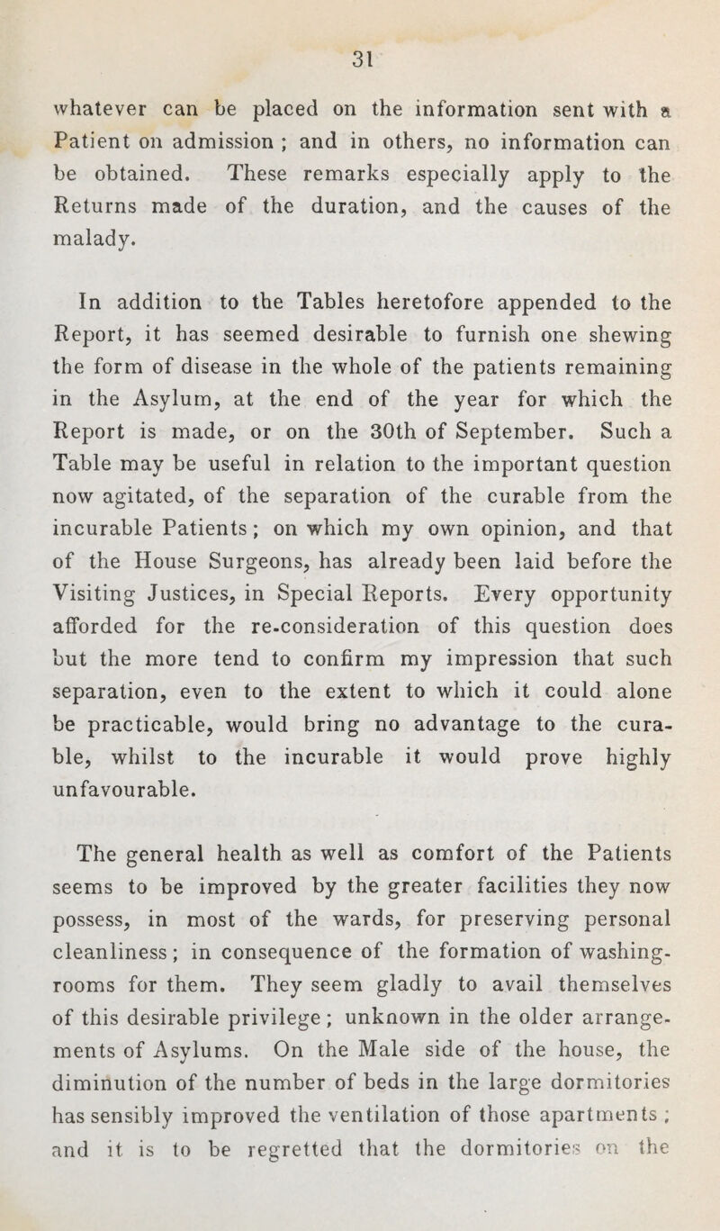 whatever can be placed on the information sent with a Patient on admission ; and in others, no information can be obtained. These remarks especially apply to the Returns made of the duration, and the causes of the malady. In addition to the Tables heretofore appended to the Report, it has seemed desirable to furnish one shewing the form of disease in the whole of the patients remaining in the Asylum, at the end of the year for which the Report is made, or on the 30th of September. Such a Table may be useful in relation to the important question now agitated, of the separation of the curable from the incurable Patients; on which my own opinion, and that of the House Surgeons, has already been laid before the Visiting Justices, in Special Reports. Every opportunity afforded for the re-consideration of this question does but the more tend to confirm my impression that such separation, even to the extent to which it could alone be practicable, would bring no advantage to the cura¬ ble, whilst to the incurable it would prove highly unfavourable. The general health as well as comfort of the Patients seems to be improved by the greater facilities they now possess, in most of the wards, for preserving personal cleanliness; in consequence of the formation of washing- rooms for them. They seem gladly to avail themselves of this desirable privilege; unknown in the older arrange¬ ments of Asylums. On the Male side of the house, the diminution of the number of beds in the large dormitories has sensibly improved the ventilation of those apartments ; and it is to be regretted that the dormitories on the
