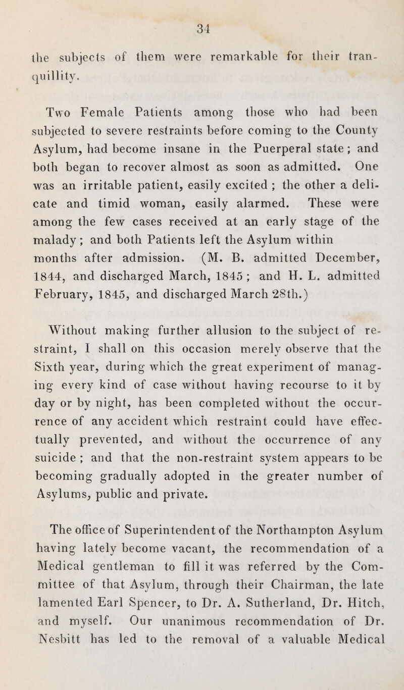 the subjects of them were remarkable for their tran¬ quillity. Two Female Patients among those who had been subjected to severe restraints before coming to the County Asylum, had become insane in the Puerperal state; and both began to recover almost as soon as admitted. One was an irritable patient, easily excited ; the other a deli¬ cate and timid woman, easily alarmed. These were among the few cases received at an early stage of the malady ; and both Patients left the Asylum within months after admission. (M. B. admitted December, 1844, and discharged March, 1845 ; and H. L. admitted February, 1845, and discharged March 28th.) Without making further allusion to the subject of re¬ straint, I shall on this occasion merely observe that the Sixth year, during which the great experiment of manag¬ ing every kind of case without having recourse to it by day or by night, has been completed without the occur¬ rence of any accident which restraint could have effec¬ tually prevented, and without the occurrence of any suicide ; and that the non-restraint system appears to be becoming gradually adopted in the greater number of Asylums, public and private. The office of Superintendent of the Northampton Asylum having lately become vacant, the recommendation of a Medical gentleman to fill it was referred by the Com¬ mittee of that Asylum, through their Chairman, the late lamented Earl Spencer, to Dr. A. Sutherland, Dr. Hitch, and myself. Our unanimous recommendation of Dr. Nesbitt has led to the removal of a valuable Medical