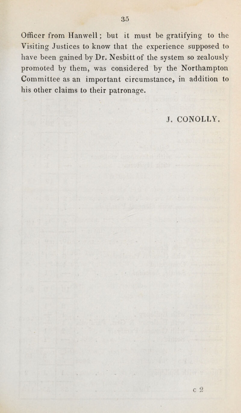 Officer from Hanwell; but it must be gratifying to the Visiting Justices to know that the experience supposed to have been gained by Dr. Nesbitt of the system so zealously promoted by them, was considered by the Northampton Committee as an important circumstance, in addition to his other claims to their patronage. J. CONOLLY. c 2