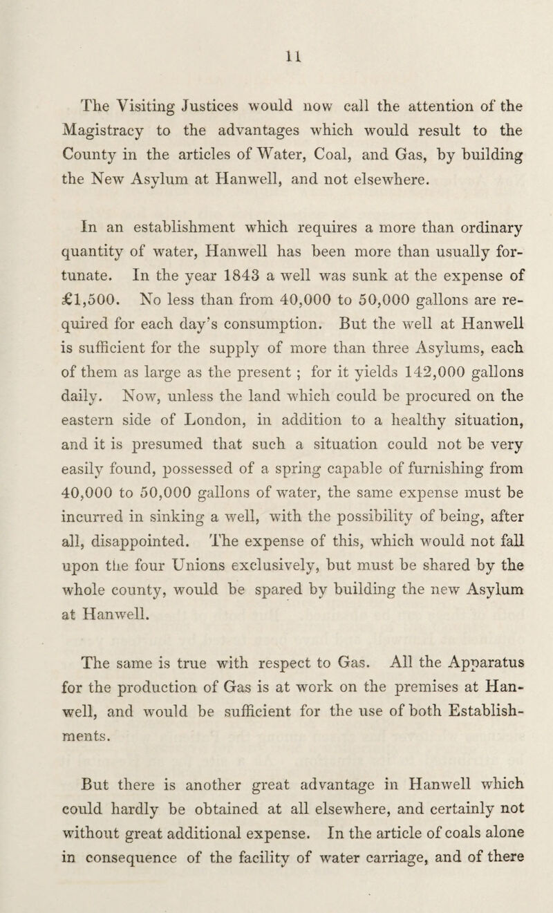 n The Visiting Justices would now call the attention of the Magistracy to the advantages which would result to the County in the articles of Water, Coal, and Gas, by building the New Asylum at Hanwell, and not elsewhere. In an establishment which requires a. more than ordinary quantity of water, Hanwell has been more than usually for¬ tunate. In the year 1843 a well was sunk at the expense of £1,500. No less than from 40,000 to 50,000 gallons are re¬ quired for each day’s consumption. But the well at Hanwell is sufficient for the supply of more than three Asylums, each of them as large as the present ; for it yields 142,000 gallons daily. Now, unless the land which could be procured on the eastern side of London, in addition to a healthy situation, and it is presumed that such a situation could not be very easily found, possessed of a spring capable of furnishing from 40,000 to 50,000 gallons of water, the same expense must be incurred in sinking a well, with the possibility of being, after all, disappointed. The expense of this, which would not fall upon the four Unions exclusively, but must be shared by the whole county, would be spared by building the new Asylum at Hanwell. The same is true with respect to Gas. All the Apparatus for the production of Gas is at work on the premises at Han¬ well, and would be sufficient for the use of both Establish¬ ments. But there is another great advantage in Hanwell which could hardly be obtained at all elsewhere, and certainly not without great additional expense. In the article of coals alone in consequence of the facility of water carriage, and of there