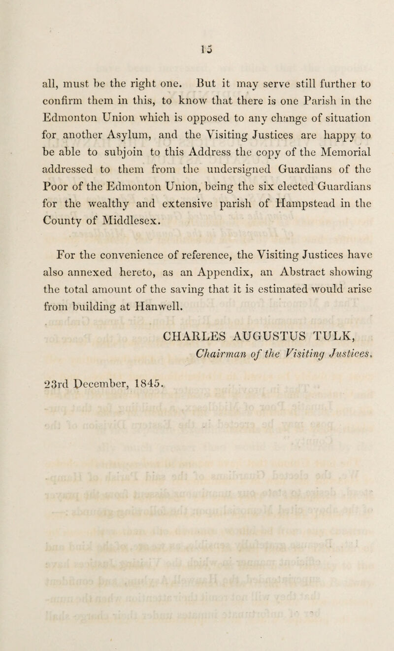 all, must be the right one. But it may serve still further to confirm them in this, to know that there is one Parish in the Edmonton Union which is opposed to any change of situation for another Asylum, and the Visiting Justices are happy to be able to subjoin to this Address the copy of the Memorial addressed to them from the undersigned Guardians of the Poor of the Edmonton Union, being the six elected Guardians for the wealthy and extensive parish of Hampstead in the County of Middlesex. For the convenience of reference, the Visiting Justices have also annexed hereto, as an Appendix, an Abstract showing the total amount of the saving that it is estimated would arise from building at Hanwell. CHARLES AUGUSTUS TULK, Chairman of the Visiting Justices. 23rd December, 1845.
