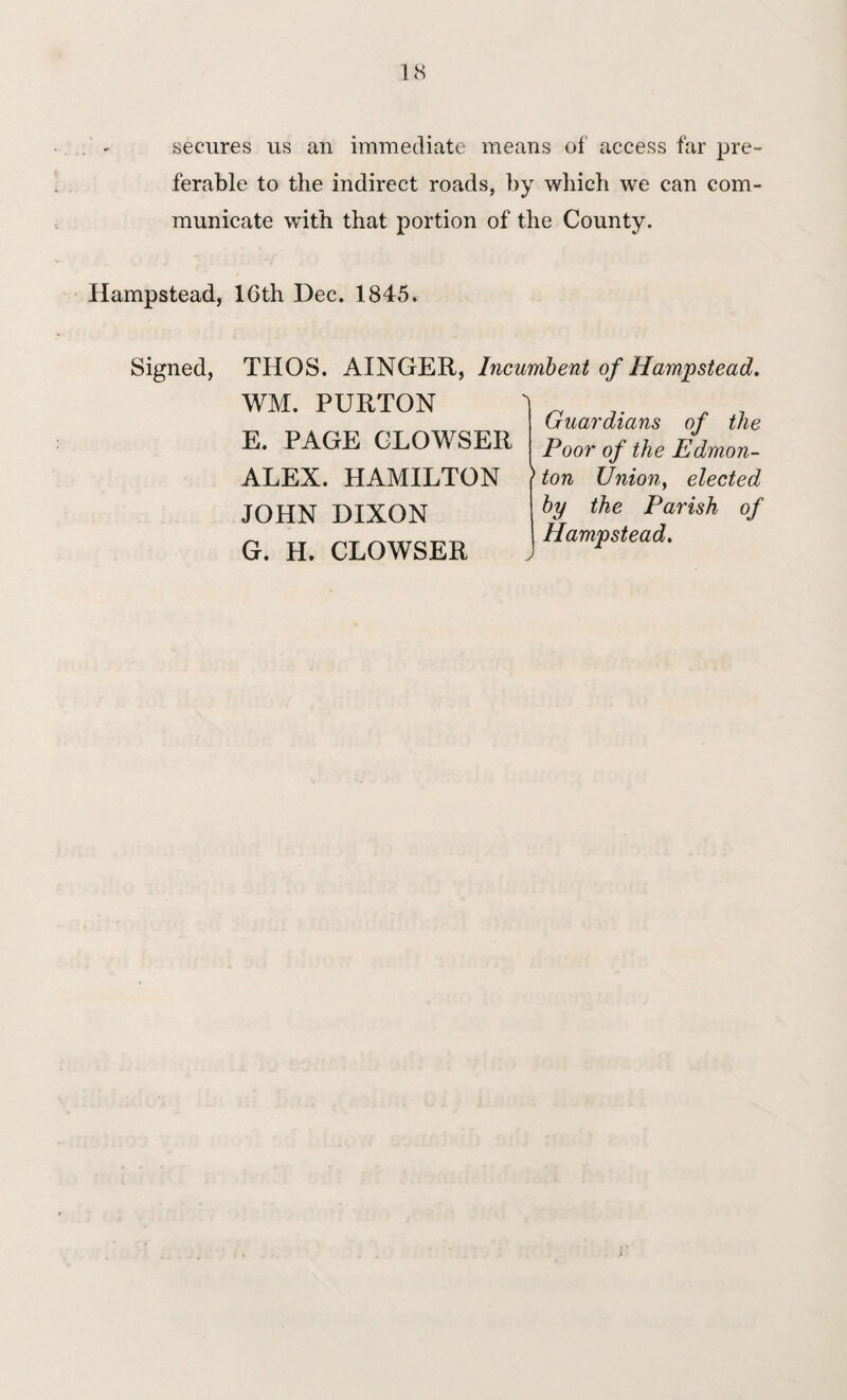 US secures us an immediate means of access far pre¬ ferable to the indirect roads, by which we can com¬ municate with that portion of the County. Hampstead, 16th Dec. 1845. Signed, THOS. AINGER, Incumbent of Hampstead. WM. PURTON E. PAGE CLOWSER ALEX. HAMILTON JOHN DIXON G. H. CLOWSER Guardians of the Poor of the Edmon¬ ton Union, elected by the Parish of Hampstead.