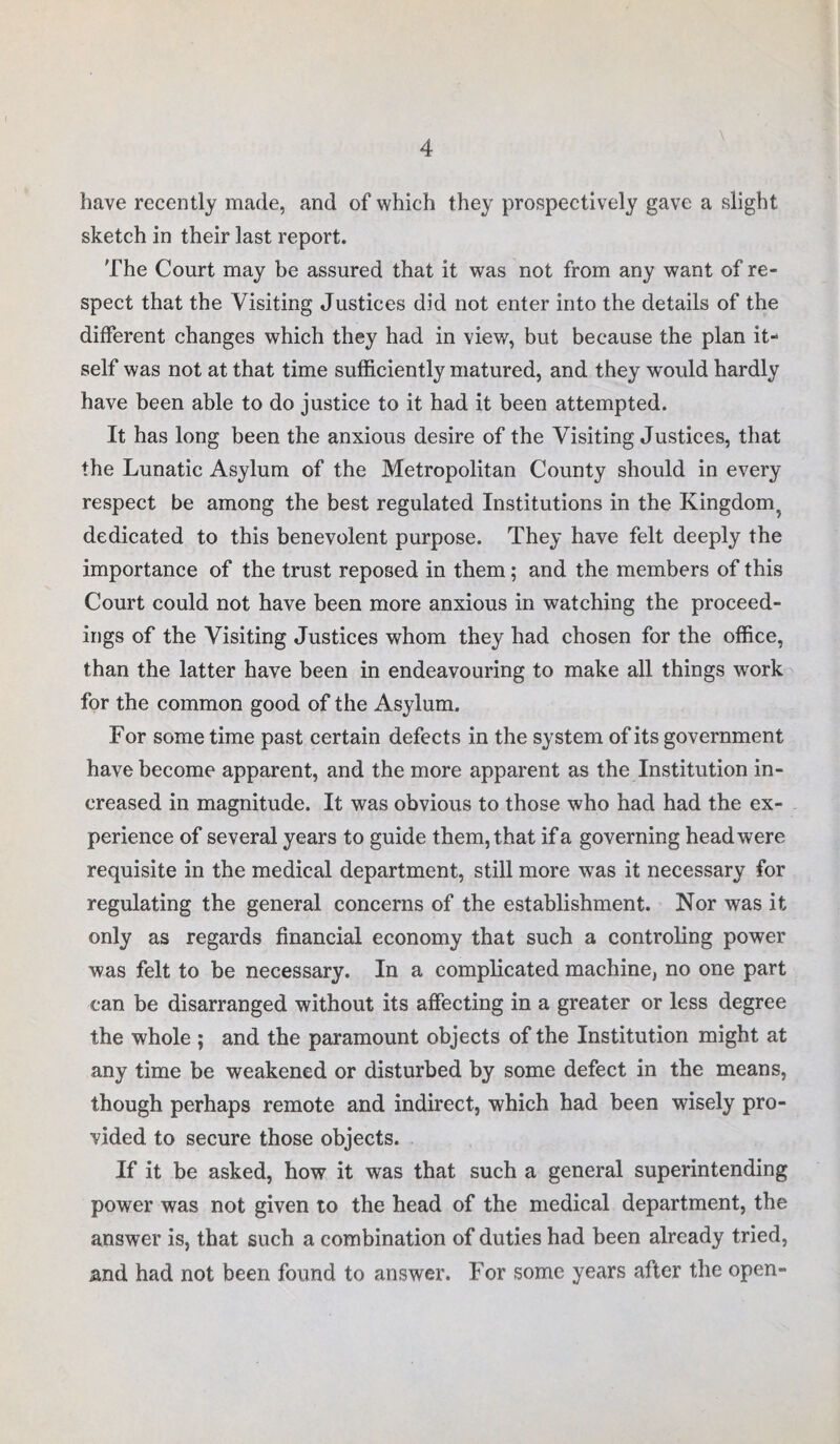 have recently made, and of which they prospectively gave a slight sketch in their last report. The Court may be assured that it was not from any want of re¬ spect that the Visiting Justices did not enter into the details of the different changes which they had in view, but because the plan it¬ self was not at that time sufficiently matured, and they would hardly have been able to do justice to it had it been attempted. It has long been the anxious desire of the Visiting Justices, that the Lunatic Asylum of the Metropolitan County should in every respect be among the best regulated Institutions in the Kingdom 5 dedicated to this benevolent purpose. They have felt deeply the importance of the trust reposed in them; and the members of this Court could not have been more anxious in watching the proceed¬ ings of the Visiting Justices whom they had chosen for the office, than the latter have been in endeavouring to make all things work for the common good of the Asylum. For some time past certain defects in the system of its government have become apparent, and the more apparent as the Institution in¬ creased in magnitude. It was obvious to those who had had the ex¬ perience of several years to guide them, that if a governing head were requisite in the medical department, still more was it necessary for regulating the general concerns of the establishment. Nor was it only as regards financial economy that such a controling power was felt to be necessary. In a complicated machine, no one part can be disarranged without its affecting in a greater or less degree the whole ; and the paramount objects of the Institution might at any time be weakened or disturbed by some defect in the means, though perhaps remote and indirect, which had been wisely pro¬ vided to secure those objects. If it be asked, how it was that such a general superintending power was not given to the head of the medical department, the answer is, that such a combination of duties had been already tried, and had not been found to answer. For some years after the open-