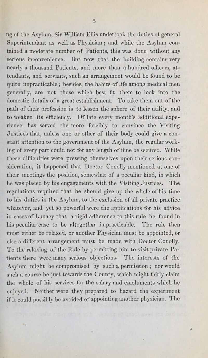 rig of the Asylum, Sir William Ellis undertook the duties of general Superintendant as well as Physician; and while the Asylum con¬ tained a moderate number of Patients, this was done without any serious inconvenience. But now that the building contains very nearly a thousand Patients, and more than a hundred officers, at¬ tendants, and servants, such an arrangement would be found to be quite impracticable; besides, the habits of life among medical men generally, are not those which best fit them to look into the domestic details of a great establishment. To take them out of the path of their profession is to lessen the sphere of their utility, and to weaken its efficiency. Of late every month’s additional expe¬ rience has served the more forcibly to convince the Visiting Justices that, unless one or other of their body could give a con¬ stant attention to the government of the Asylum, the regular work¬ ing of every part could not for any length of time be secured. While these difficulties were pressing themselves upon their serious con¬ sideration, it happened that Doctor Conolly mentioned at one of their meetings the position, somewhat of a peculiar kind, in which he was placed by his engagements with the Visiting Justices. The regulations required that he should give up the whole of his time to his duties in the Asylum, to the exclusion of all private practice whatever, and yet so powerful were the applications for his advice in cases of Lunacy that a rigid adherence to this rule he found in his peculiar case to be altogether impracticable. The rule then must either be relaxed, or another Physician must be appointed, or else a different arrangement must be made with Doctor Conolly. To the relaxing of the Rule by permitting him to visit private Pa¬ tients there were many serious objections. The interests of the Asylum might be compromised by such a permission ; nor would such a course be just towards the County, which might fairly claim the whole of his services for the salary and emoluments which he enjoyed. Neither were they prepared to hazard the experiment if it could possibly be avoided of appointing another physician. The 4