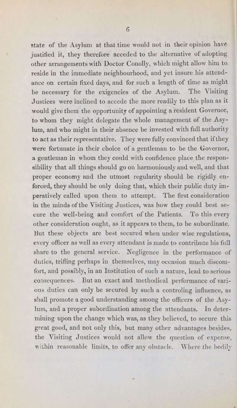/ 6 state of the Asylum at that time would not in their opinion have justified it, they therefore acceded to the alternative of adopting other arrangements with Doctor Conolly, which might allow him to reside in the immediate neighbourhood, and yet insure his attend¬ ance on certain fixed days, and for such a length of time as might be necessary for the exigencies of the Asylum. The Visiting Justices were inclined to accede the more readily to this plan as it would give them the opportunity of appointing a resident Governor, to whom they might delegate the whole management of the Asy¬ lum, and who might in their absence be invested with full authority to act as their representative. They were fully convinced that if they were fortunate in their choice of a gentleman to be the Governor, a gentleman in whom they could with confidence place the respon¬ sibility that all things should go on harmoniously and well, and that proper economy and the utmost regularity should be rigidly en¬ forced, they should be only doing that, which their public duty im¬ peratively called upon them to attempt. The first consideration in the minds of the Visiting Justices, was how they could best se¬ cure the well-being and comfort of the Patients. To this every other consideration ought, as it appears to them, to be subordinate. But these objects are best secured when under wise regulations, every officer as well as every attendant is made to contribute his full share to the general service. Negligence in the performance of duties, trifling perhaps in themselves, may occasion much discom¬ fort, and possibly, in an Institution of such a nature, lead to serious consequences. But an exact and methodical performance of vari¬ ous duties can only be secured by such a controling influence, as shall promote a good understanding among the officers of the Asy¬ lum, and a proper subordination among the attendants. In deter¬ mining upon the change which was, as they believed, to secure this great good, and not only this, but many other advantages besides, the Visiting Justices would not allow the question of expense, within reasonable limits, to offer any obstacle. Where the bodily
