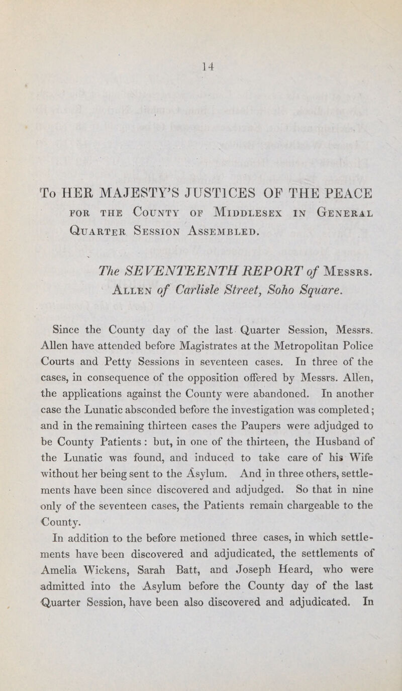 To HER MAJESTY'S JUSTICES OF THE PEACE for the County of Middlesex in General Quarter Session Assembled. The SEVENTEENTH REPORT of Messrs. Allen of Carlisle Street, Soho Square. Since the County day of the last Quarter Session, Messrs. Allen have attended before Magistrates at the Metropolitan Police Courts and Petty Sessions in seventeen cases. In three of the cases, in consequence of the opposition offered by Messrs. Allen, the applications against the County were abandoned. In another case the Lunatic absconded before the investigation was completed; and in the remaining thirteen cases the Paupers were adjudged to be County Patients : but, in one of the thirteen, the Husband of the Lunatic was found, and induced to take care of his Wife without her being sent to the Asylum. And in three others, settle¬ ments have been since discovered and adjudged. So that in nine only of the seventeen cases, the Patients remain chargeable to the County. In addition to the before metioned three cases, in which settle¬ ments have been discovered and adjudicated, the settlements of Amelia Wickens, Sarah Batt, and Joseph Heard, who were admitted into the Asylum before the County day of the last Quarter Session, have been also discovered and adjudicated. In