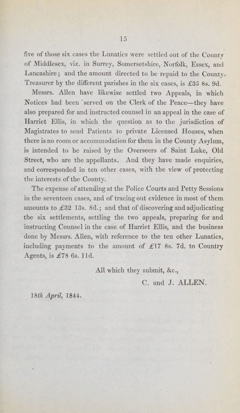 five of those six cases the Lunatics were settled out of the Count? of Middlesex, viz. in Surrey, Somersetshire, Norfolk, Essex, and Lancashire; and the amount directed to be repaid to the County * Treasurer by the different parishes in the six cases, is £35 8s. 9d. Messrs. Allen have likewise settled two Appeals, in which Notices had been served on the Clerk of the Peace—they have also prepared for and instructed counsel in an appeal in the case of Harriet Ellis, in which the question as to the jurisdiction of Magistrates to send Patients to private Licensed Houses, when there is no room or accommodation for them in the County Asylum, is intended to be raised by the Overseers of Saint Luke, Old Street, who are the appellants. And they have made enquiries, and corresponded in ten other cases, with the view of protecting the interests of the County. The expense of attending at the Police Courts and Petty Sessions in the seventeen cases, and of tracing out evidence in most of them amounts to £*32 13s. 8d.; and that of discovering and adjudicating the six settlements, settling the two appeals, preparing for and instructing Counsel in the case of Harriet Ellis, and the business done by Messrs. Allen, with reference to the ten other Lunatics, including payments to the amount of £17 8s. 7d. to Country Agents, is £78 6s. lid. All which they submit, &c., C. and J. ALLEN. 18th April, 1844,