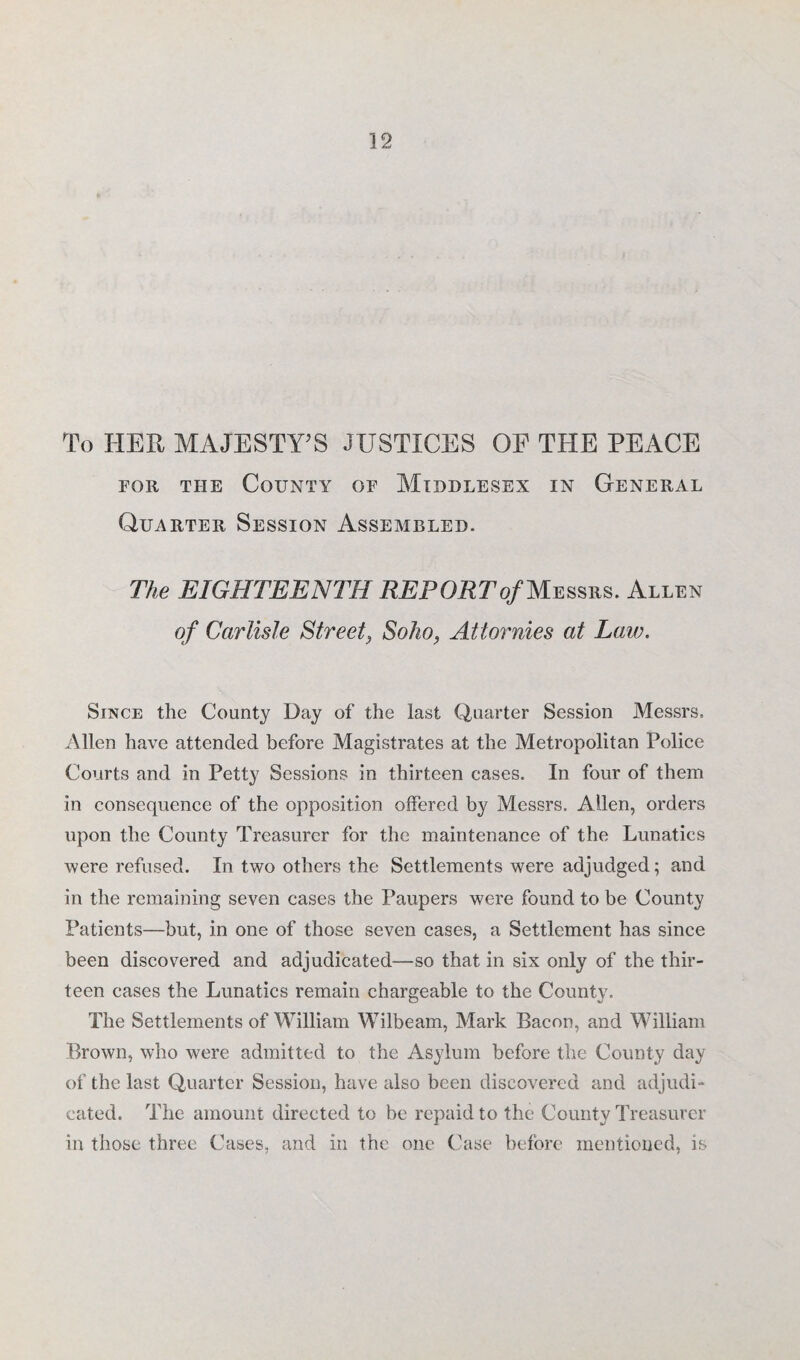 To HER MAJESTY'S JUSTICES OF THE PEACE for the County of Middlesex in General Quarter Session Assembled. The EIGHTEENTH REP ORTof Messrs. Allen of Carlisle Street3 Soho, Attornies at Law. Since the County Day of the last Quarter Session Messrs, Allen have attended before Magistrates at the Metropolitan Police Courts and in Petty Sessions in thirteen cases. In four of them in consequence of the opposition offered by Messrs. Allen, orders upon the County Treasurer for the maintenance of the Lunatics were refused. In two others the Settlements were adjudged; and in the remaining seven cases the Paupers were found to be County Patients—but, in one of those seven cases, a Settlement has since been discovered and adjudicated—so that in six only of the thir¬ teen cases the Lunatics remain chargeable to the County. The Settlements of William Wilbeam, Mark Bacon, and William Brown, who were admitted to the Asylum before the County day of the last Quarter Session, have also been discovered and adjudi¬ cated. The amount directed to be repaid to the County Treasurer in those three Cases, and in the one Case before mentioned, is