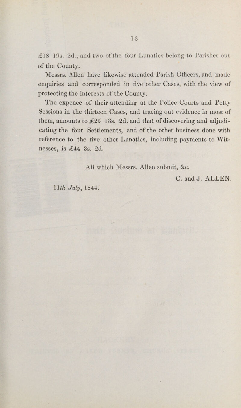 £18 19s, 2d . , and two of the four Lunatics belong to Parishes out of the County, Messrs. Allen have likewise attended Parish Officers, and made enquiries and corresponded in five other Cases, with the view of protecting the interests of the County, The expence of their attending at the Police Courts and Petty Sessions in the thirteen Cases, and tracing out evidence in most of them, amounts to £25 13s. 2d. and that of discovering and adjudi¬ cating the four Settlements, and of the other business done with reference to the five other Lunatics, including payments to Wit¬ nesses, is £44 3s, 2d. All which Messrs. Allen submit, &c. llth July, 1844. C. and J. ALLEN.