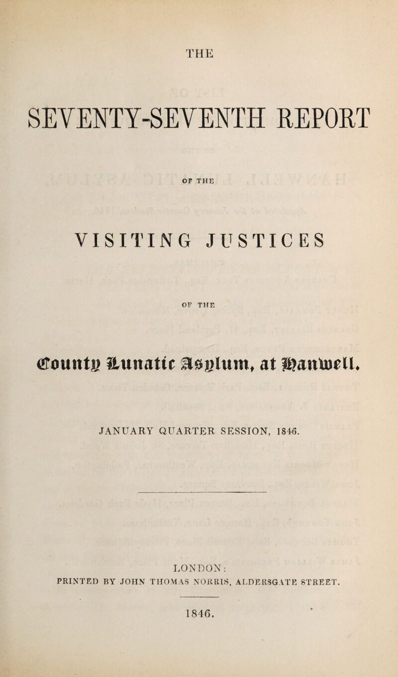 THE SEVENTY-SEVENTH REPORT OF THE VISITING JUSTICES OF THE cTount® Hunatic slojelum, at f&antoell. JANUARY QUARTER SESSION, 1846. LONDON: PRINTED BY JOHN THOMAS NORRIS, ALDERSGATE STREET. 1846.