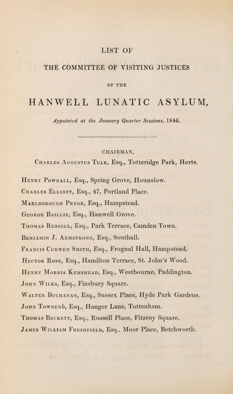 LIST OF THE COMMITTEE OF VISITING JUSTICES OF THE HANWELL LUNATIC ASYLUM, Appointed at the January Quarter Sessions, 1846. CHAIRMAN, Charles Augustus Tulk, Esq., Totteridge Park, Herts. Henry Pownall, Esq., Spring Grove, Hounslow. Charles Elliott, Esq., 47, Portland Place. Marlborough Pryor, Esq., Hampstead. George Baillie, Esq., Hanwell Grove. Thomas Russell, Esq., Park Terrace, Camden Town. Benjamin J. Armstrong, Esq., Southall. Francis Curwen Smith, Esq., Frognal Hall, Hampstead, Hector Rose, Esq., Hamilton Terrace, St. John’s Wood. Henry Morris Kemshead, Esq., Westbourne, Paddington. John Wilks, Esq., Finsbury Square. Walter Buchanan, Esq., Sussex Place, Hyde Park Gardens. John Townend, Esq., Hanger Lane, Tottenham. Thomas Beckett, Esq., Russell Place, Fitzroy Square. James William Freshfield, Esq.. Moor Place, Betchworth.