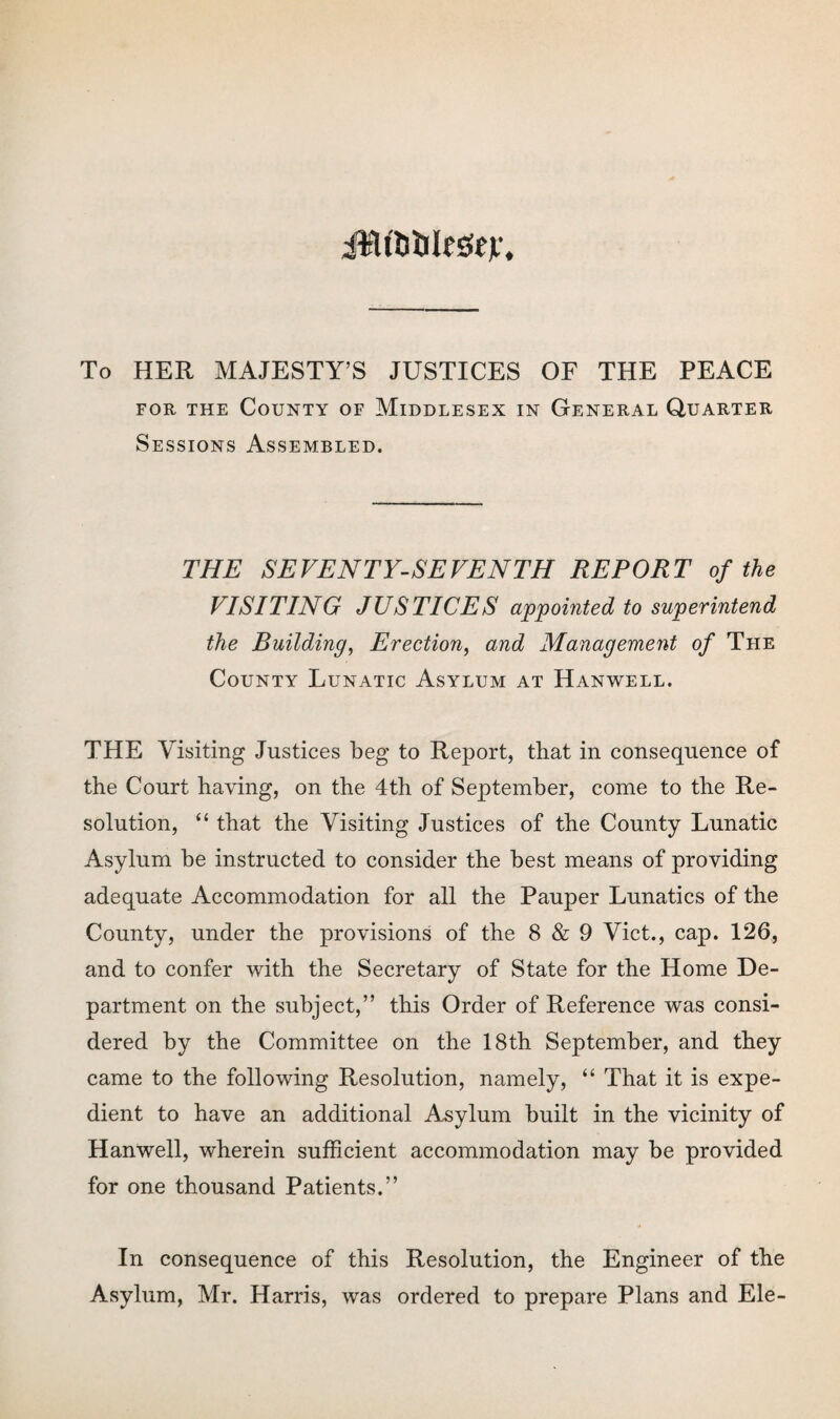 jWtfciilesitv. To HER MAJESTY’S JUSTICES OF THE PEACE for the County of Middlesex in General Quarter Sessions Assembled. THE SEVENTY-SEVENTH REPORT of the VISITING JUSTICES appointed to superintend the Building, Erection, and Management of The County Lunatic Asylum at Hanwell. THE Visiting Justices beg to Report, that in consequence of the Court having, on the 4th of September, come to the Re¬ solution, “ that the Visiting Justices of the County Lunatic Asylum be instructed to consider the best means of providing adequate Accommodation for all the Pauper Lunatics of the County, under the provisions of the 8 & 9 Viet., cap. 126, and to confer with the Secretary of State for the Home De¬ partment on the subject,” this Order of Reference was consi¬ dered by the Committee on the 18th September, and they came to the following Resolution, namely, “ That it is expe¬ dient to have an additional Asylum built in the vicinity of Hanwell, wherein sufficient accommodation may be provided for one thousand Patients.” In consequence of this Resolution, the Engineer of the Asylum, Mr. Harris, was ordered to prepare Plans and Ele-