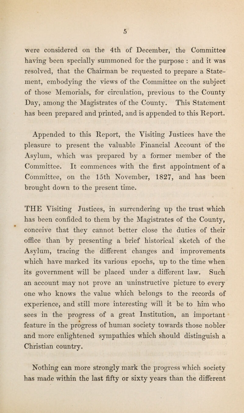 were considered on the 4th of December, the Committee having been specially summoned for the purpose : and it was resolved, that the Chairman be requested to prepare a State¬ ment, embodying the views of the Committee on the subject of those Memorials, for circulation, previous to the County Day, among the Magistrates of the County. This Statement has been prepared and printed, and is appended to this Report. Appended to this Report, the Visiting Justices have the pleasure to present the valuable Financial Account of the Asylum, which was prepared by a former member of the Committee. It commences with the first appointment of a Committee, on the 15th November, 1827, and has been brought down to the present time. THE Visiting Justices, in surrendering up the trust which has been confided to them by the Magistrates of the County, 9 conceive that they cannot better close the duties of their office than by presenting a brief historical sketch of the Asylum, tracing the different changes and improvements which have marked its various epochs, up to the time when its government will be placed under a different law. Such an account may not prove an uninstructive picture to every one who knows the value which belongs to the records of experience, and still more interesting will it be to him who sees in the progress of a great Institution, an important feature in the progress of human society towards those nobler and more enlightened sympathies which should distinguish a Christian country. Nothing can more strongly mark the progress which society has made within the last fifty or sixty years than the different