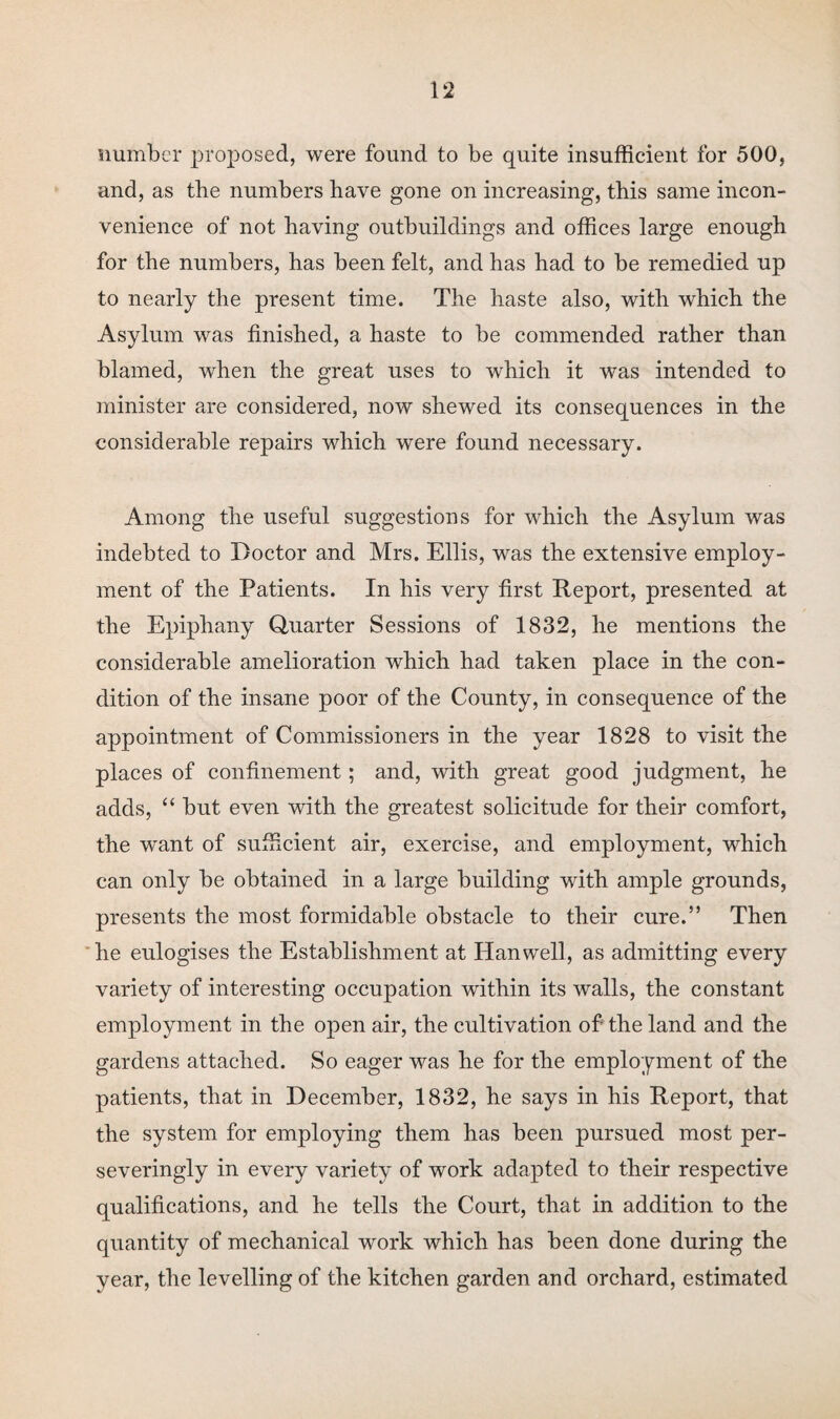 number proposed, were found to be quite insufficient for 500, and, as the numbers have gone on increasing, this same incon¬ venience of not having outbuildings and offices large enough for the numbers, has been felt, and has had to be remedied up to nearly the present time. The haste also, with which the Asylum was finished, a haste to be commended rather than blamed, when the great uses to which it was intended to minister are considered, now shewed its consequences in the considerable repairs which were found necessary. Among the useful suggestions for which the Asylum was indebted to Doctor and Mrs. Ellis, was the extensive employ¬ ment of the Patients. In his very first Report, presented at the Epiphany Quarter Sessions of 1832, he mentions the considerable amelioration which had taken place in the con¬ dition of the insane poor of the County, in consequence of the appointment of Commissioners in the year 1828 to visit the places of confinement; and, with great good judgment, he adds, “ but even with the greatest solicitude for their comfort, the want of sufficient air, exercise, and employment, which can only be obtained in a large building with ample grounds, presents the most formidable obstacle to their cure.” Then he eulogises the Establishment at Hanwell, as admitting every variety of interesting occupation within its walls, the constant employment in the open air, the cultivation of the land and the gardens attached. So eager was he for the employment of the patients, that in December, 1832, he says in his Report, that the system for employing them has been pursued most per- severingly in every variety of work adapted to their respective qualifications, and he tells the Court, that in addition to the quantity of mechanical work which has been done during the year, the levelling of the kitchen garden and orchard, estimated