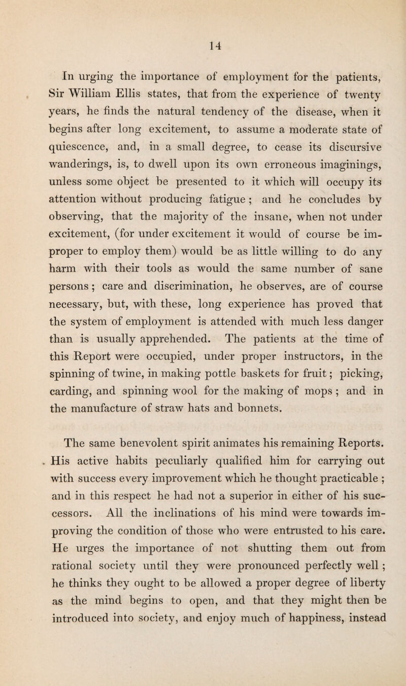 In urging the importance of employment for the patients, Sir William Ellis states, that from the experience of twenty years, he finds the natural tendency of the disease, when it begins after long excitement, to assume a moderate state of quiescence, and, in a small degree, to cease its discursive wanderings, is, to dwell upon its own erroneous imaginings, unless some object be presented to it which will occupy its attention without producing fatigue ; and he concludes by observing, that the majority of the insane, when not under excitement, (for under excitement it would of course be im¬ proper to employ them) would be as little willing to do any harm with their tools as would the same number of sane persons ; care and discrimination, he observes, are of course necessary, but, with these, long experience has proved that the system of employment is attended with much less danger than is usually apprehended. The patients at the time of this Report were occupied, under proper instructors, in the spinning of twine, in making pottle baskets for fruit; picking, carding, and spinning wool for the making of mops ; and in the manufacture of straw hats and bonnets. The same benevolent spirit animates his remaining Reports. . His active habits peculiarly qualified him for carrying out with success every improvement which he thought practicable ; and in this respect he had not a superior in either of his suc¬ cessors. All the inclinations of his mind were towards im¬ proving the condition of those who were entrusted to his care. He urges the importance of not shutting them out from rational society until they were pronounced perfectly well; he thinks they ought to be allowed a proper degree of liberty as the mind begins to open, and that they might then be introduced into society, and enjoy much of happiness, instead