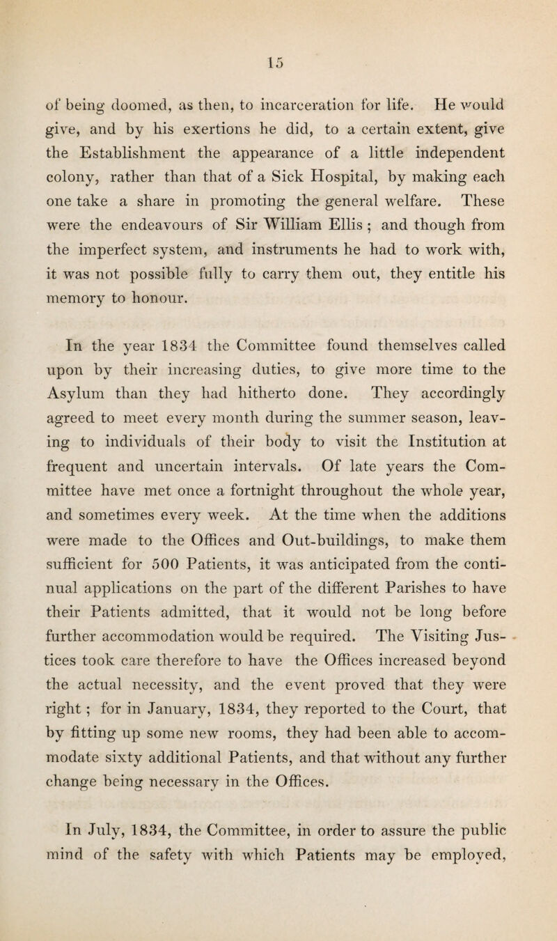 of being doomed, as then, to incarceration for life. He would give, and by his exertions he did, to a certain extent, give the Establishment the appearance of a little independent colony, rather than that of a Sick Hospital, by making each one take a share in promoting the general welfare. These were the endeavours of Sir William Ellis ; and though from the imperfect system, and instruments he had to work with, it was not possible fully to carry them out, they entitle his memory to honour. In the year 1834 the Committee found themselves called upon by their increasing duties, to give more time to the Asylum than they had hitherto done. They accordingly agreed to meet every month during the summer season, leav¬ ing to individuals of their body to visit the Institution at frequent and uncertain intervals. Of late years the Com¬ mittee have met once a fortnight throughout the whole year, and sometimes every week. At the time when the additions were made to the Offices and Out-buildings, to make them sufficient for 500 Patients, it was anticipated from the conti¬ nual applications on the part of the different Parishes to have their Patients admitted, that it would not be long before further accommodation would be required. The Visiting Jus¬ tices took care therefore to have the Offices increased beyond the actual necessity, and the event proved that they were right; for in January, 1834, they reported to the Court, that by fitting up some new rooms, they had been able to accom¬ modate sixty additional Patients, and that without any further change being necessary in the Offices. In July, 1834, the Committee, in order to assure the public mind of the safety with which Patients may be employed,