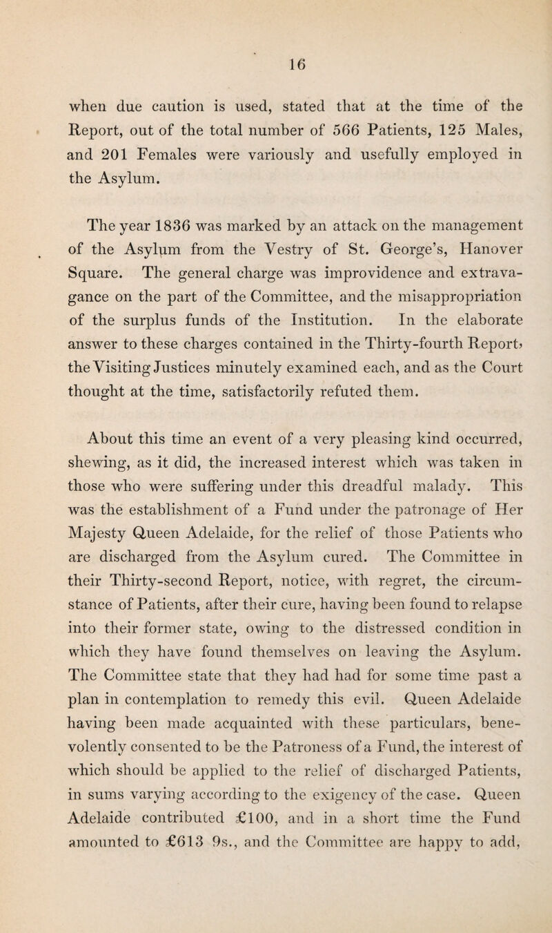 when due caution is used, stated that at the time of the Report, out of the total number of 566 Patients, 125 Males, and 201 Females were variously and usefully employed in the Asylum. The year 1836 was marked by an attack on the management of the Asylum from the Vestry of St. George’s, Hanover Square. The general charge was improvidence and extrava¬ gance on the part of the Committee, and the misappropriation of the surplus funds of the Institution. In the elaborate answer to these charges contained in the Thirty-fourth Report? the Visiting Justices minutely examined each, and as the Court thought at the time, satisfactorily refuted them. About this time an event of a very pleasing kind occurred, shewing, as it did, the increased interest which was taken in those who were suffering under this dreadful malady. This was the establishment of a Fund under the patronage of Her Majesty Queen Adelaide, for the relief of those Patients who are discharged from the Asylum cured. The Committee in their Thirty-second Report, notice, with regret, the circum¬ stance of Patients, after their cure, having been found to relapse into their former state, owing to the distressed condition in which they have found themselves on leaving the Asylum. The Committee state that they had had for some time past a plan in contemplation to remedy this evil. Queen Adelaide having been made acquainted with these particulars, bene¬ volently consented to be the Patroness of a Fund, the interest of which should be applied to the relief of discharged Patients, in sums varying according to the exigency of the case. Queen Adelaide contributed £100, and in a short time the Fund amounted to £613 9s., and the Committee are happy to add,