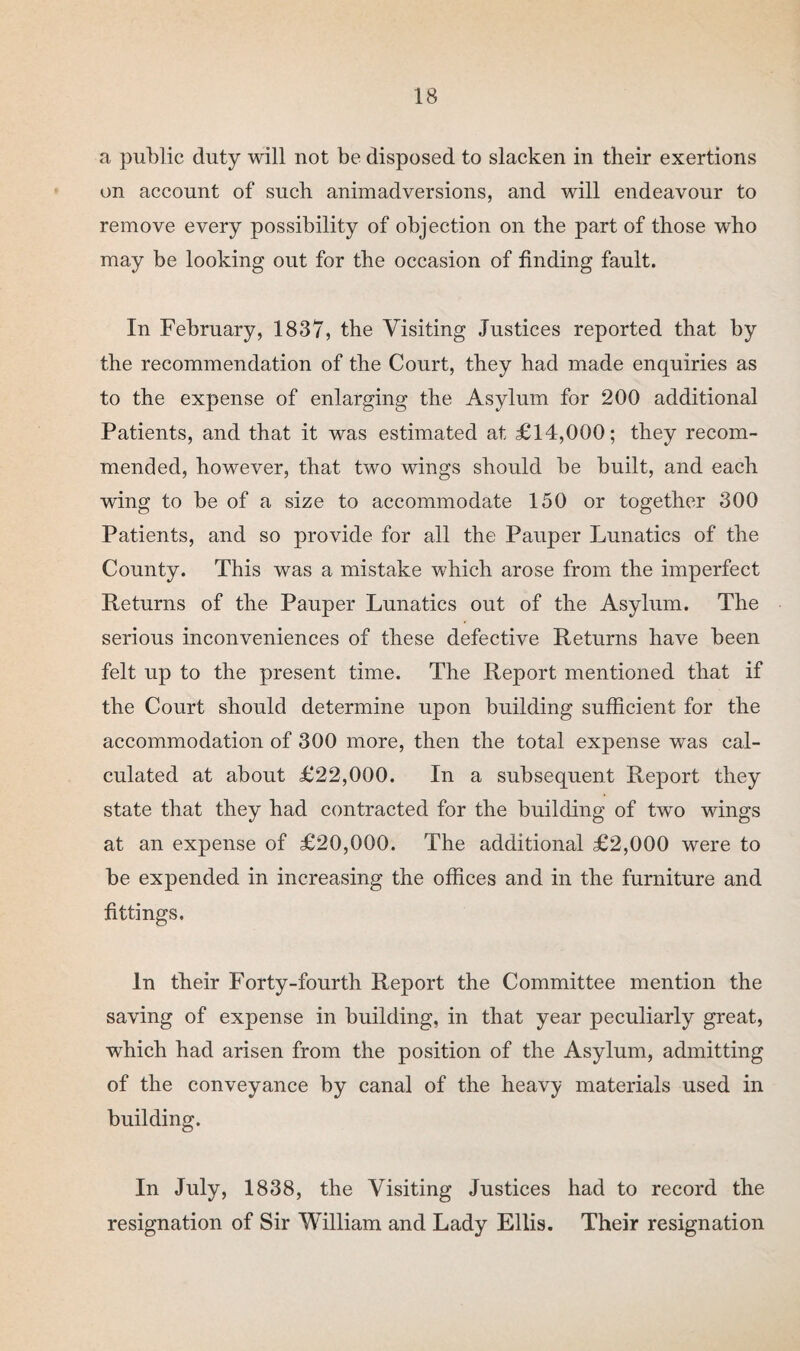 a public duty will not be disposed to slacken in their exertions on account of such animadversions, and will endeavour to remove every possibility of objection on the part of those who may be looking out for the occasion of finding fault. In February, 1837, the Visiting Justices reported that by the recommendation of the Court, they had made enquiries as to the expense of enlarging the Asylum for 200 additional Patients, and that it was estimated at £14,000; they recom¬ mended, however, that two wings should be built, and each wing to be of a size to accommodate 150 or together 300 Patients, and so provide for all the Pauper Lunatics of the County. This was a mistake which arose from the imperfect Returns of the Pauper Lunatics out of the Asylum. The serious inconveniences of these defective Returns have been felt up to the present time. The Report mentioned that if the Court should determine upon building sufficient for the accommodation of 300 more, then the total expense was cal¬ culated at about £22,000. In a subsequent Report they state that they had contracted for the building of two wings at an expense of £20,000. The additional £2,000 were to be expended in increasing the offices and in the furniture and fittings. In their Forty-fourth Report the Committee mention the saving of expense in building, in that year peculiarly great, which had arisen from the position of the Asylum, admitting of the conveyance by canal of the heavy materials used in building. In July, 1838, the Visiting Justices had to record the resignation of Sir William and Lady Ellis. Their resignation