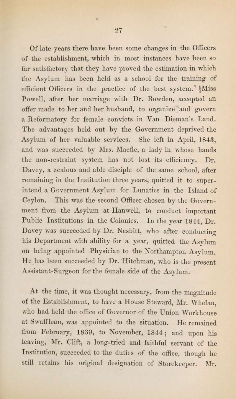 Of late years there have been some changes in the Officers of the establishment, which in most instances have been so far satisfactory that they have proved the estimation in which the Asylum has been held as a school for the training of efficient Officers in the practice of the best system, |Miss Powell, after her marriage with Dr. Bowden, accepted an offer made to her and her husband, to organize and govern a Reformatory for female convicts in Van Dieman’s Land. The advantages held out by the Government deprived the Asylum of her valuable services. She left in April, 1843, and was succeeded by Mrs. Macfie, a lady in whose hands the non-iestraint system has not lost its efficiency. Dr. Davey, a zealous and able disciple of the same school, after remaining in the Institution three years, quitted it to super¬ intend a Government Asylum for Lunatics in the Island of Ceylon. This was the second Officer chosen by the Govern¬ ment from the Asylum at Hanwell, to conduct important Public Institutions in the Colonies. In the year 1844, Dr. Davey was succeeded by Dr. Nesbitt, who after conducting his Department with ability for a year, quitted the Asylum on being appointed Physician to the Northampton Asylum. He has been succeeded by Dr. Hitchrnan, who is the present Assistant-Surgeon for the female side of the Asylum. At the time, it was thought necessary, from the magnitude of the Establishment, to have a House Steward, Mr. Whelan, who had held the office of Governor of the Union Workhouse at Swaffham, was appointed to the situation. He remained from February, 1839, to November, 1844; and upon his leaving, Mr. Clift, a long-tried and faithful servant of the Institution, succeeded to the duties of the office, though he still retains his original designation of Storekeeper. Mr.