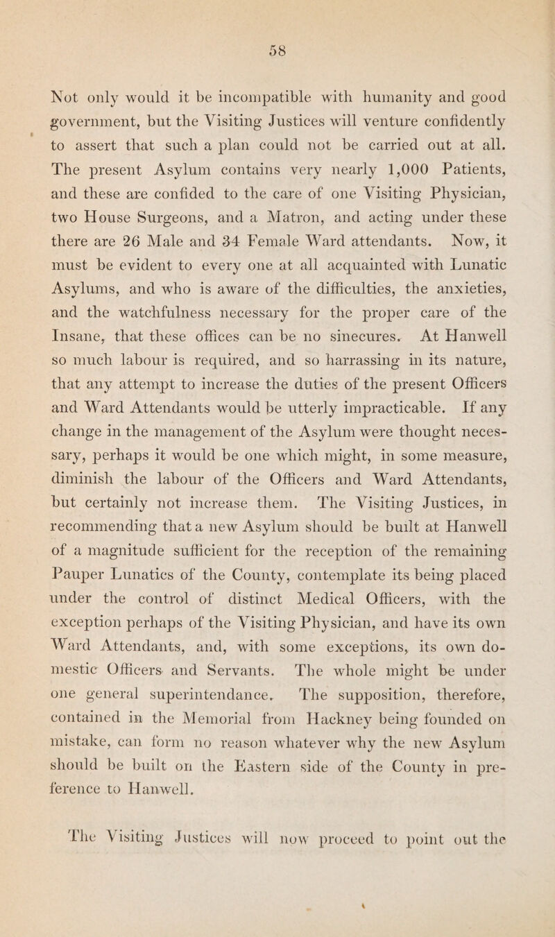 Not only would it be incompatible with humanity and good government, but the Visiting Justices will venture confidently to assert that such a plan could not be carried out at all. The present Asylum contains very nearly 1,000 Patients, and these are confided to the care of one Visiting Physician, two House Surgeons, and a Matron, and acting under these there are 26 Male and 34 Female Ward attendants. Now, it must be evident to every one at all acquainted with Lunatic Asylums, and who is aware of the difficulties, the anxieties, and the watchfulness necessary for the proper care of the Insane, that these offices can be no sinecures. At Hanwell so much labour is required, and so harrassing in its nature, that any attempt to increase the duties of the present Officers and Ward Attendants would be utterly impracticable. If any change in the management of the Asylum were thought neces¬ sary, perhaps it would be one which might, in some measure, diminish the labour of the Officers and Ward Attendants, but certainly not increase them. The Visiting Justices, in recommending that a new Asylum should be built at Hanwell of a magnitude sufficient for the reception of the remaining Pauper Lunatics of the County, contemplate its being placed under the control of distinct Medical Officers, with the exception perhaps of the Visiting Physician, and have its own Ward Attendants, and, with some exceptions, its own do¬ mestic Officers and Servants. The whole might he under one general superintendance. The supposition, therefore, contained in the Memorial from Hackney being founded on mistake, can form no reason whatever why the new Asylum should be built on the Eastern side of the County in pre¬ ference to Hanwell. The Visiting Justices will now proceed to point out the