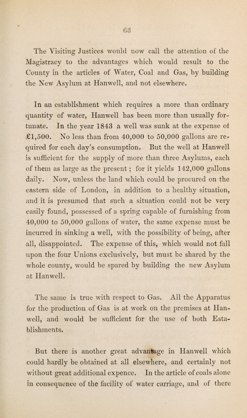 The Visiting Justices would now call the attention of the Magistracy to the advantages which would result to the County in the articles of Water, Coal and Gas, by building the New Asylum at Hanwell, and not elsewhere. In an establishment which requires a more than ordinary quantity of water, Hanwell has been more than usually for¬ tunate. In the year 1843 a well was sunk at the expense of £1,500. No less than from 40,000 to 50,000 gallons are re¬ quired for each day’s consumption. But the well at Hanwell is sufficient for the supply of more than three Asylums, each of them as large as the present; for it yields 142,000 gallons daily. Now, unless the land which could be procured on the eastern side of London, in addition to a healthy situation, and it is presumed that such a situation could not be very easily found, possessed of a spring capable of furnishing from 40,000 to 50,000 gallons of water, the same expense must be incurred in sinking a well, with the possibility of being, after all, disappointed. The expense of this, which would not fall upon the four Unions exclusively, but must be shared by the whole county, would be spared by building the new Asylum at Hanwell. The same is true with respect to Gas. All the Apparatus for the production of Gas is at work on the premises at Han¬ well, and would be sufficient for the use of both Esta¬ blishments. But there is another great advantage in Hanwell which could hardly be obtained at all elsewhere, and certainly not without great additional expence. In the article of coals alone in consequence of the facility of water carriage, and of there