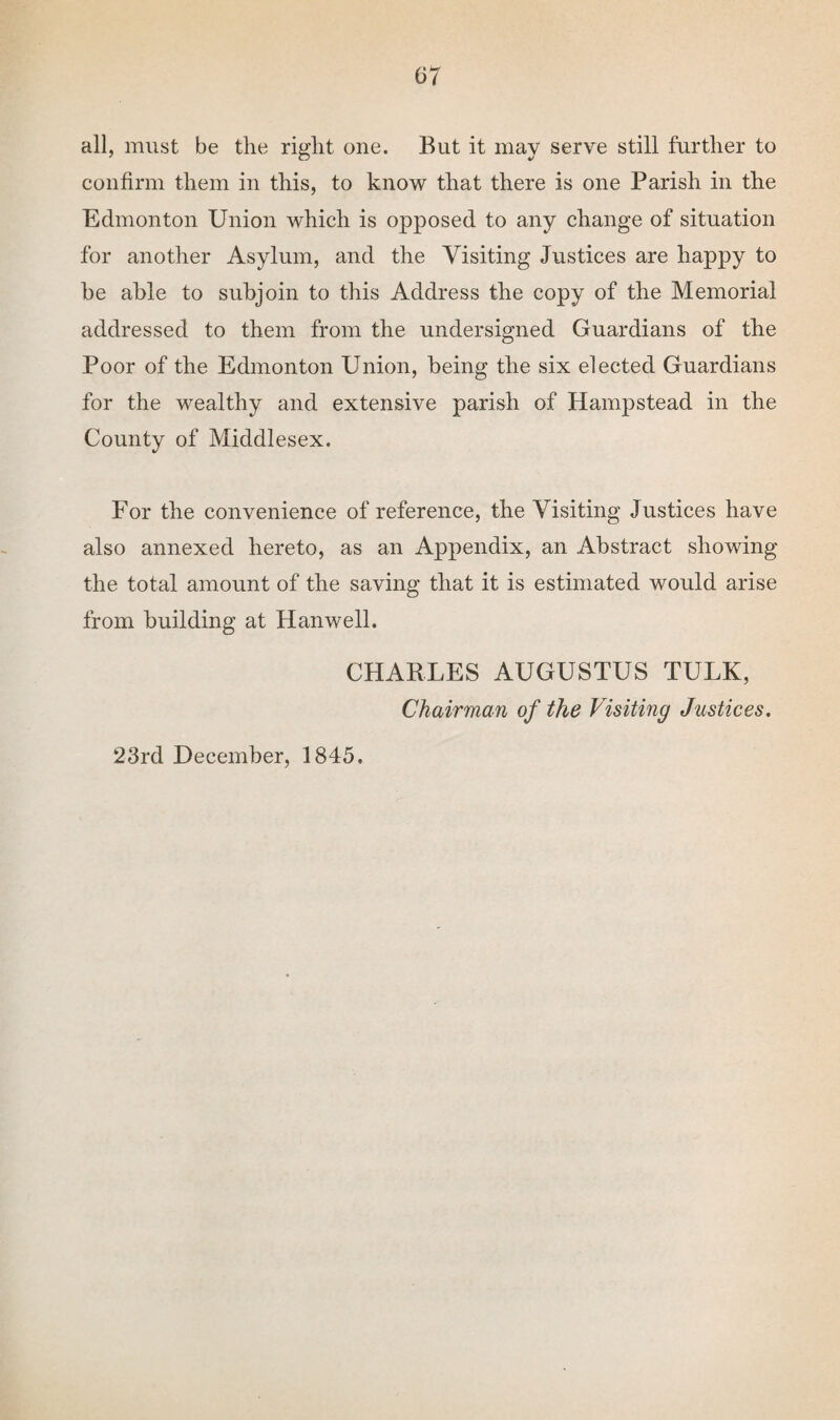 all, must be tlie right one. But it may serve still further to confirm them in this, to know that there is one Parish in the Edmonton Union which is opposed to any change of situation for another Asylum, and the Visiting Justices are happy to be ahle to subjoin to this Address the copy of the Memorial addressed to them from the undersigned Guardians of the Poor of the Edmonton Union, being the six elected Guardians for the wealthy and extensive parish of Hampstead in the County of Middlesex. For the convenience of reference, the Visiting Justices have also annexed hereto, as an Appendix, an Abstract showing the total amount of the saving that it is estimated would arise from building at Han well. CHARLES AUGUSTUS TULK, Chairman of the Visiting Justices. 23rd December, 1845.