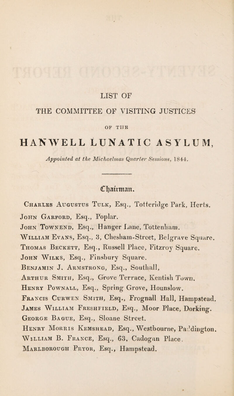LIST OF THE COMMITTEE OF VISITING JUSTICES OF TIIE HANWELL LUNATIC ASYLUM, Appointed at the Michaelmas Quarter Sessions, 1844. Cljatrman. Charles Augustus Turk, Esq., Totteridge Park, Herts. John Garford, Esq., Poplar. John Townend, Esq., Hanger Lane, Tottenham. William Evans, Esq., 3, Chesham-Street, Belgrave Square. Thomas Beckett, Esq., Russell Place, Fitzroy Square. John Wilks, Esq., Finsbury Square. Benjamin J. Armstrong, Esq., Southall, Arthur Smith, Esq., Grove Terrace, Kentish Town, Henry Pownall, Esq., Spring Grove, Hounslow. Francis Curwen Smith, Esq., Frognall Hall, Hampstead. James William Freshfield, Esq., Moor Place, Dorking. George Bague, Esq., Sloane Street. Henry Morris Kemshead, Esq., Westbourne, Paddington. William B. France, Esq., 63, Cadogan Place, Marlborough Pryor, Esq., Hampstead.