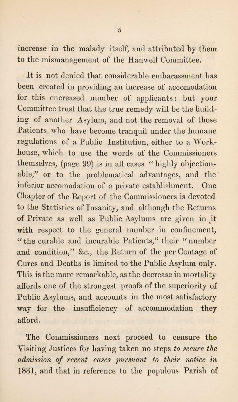 increase in the malady itself, and attributed by them to the mismanagement of the Hanwell Committee. It is not denied that considerable embarassment has been created in providing an increase of accomodation for this encreased number of applicants: but your Committee trust that the true remedy will be the build¬ ing of another Asylum, and not the removal of those Patients who have become tranquil under the humane regulations of a Public Institution, either to a Work- house, which to use the words of the Commissioners themselves, (page 99) is in all cases “ highly objection¬ able,^ or to the problematical advantages, and the inferior accomodation of a private establishment. One Chapter of the Report of the Commissioners is devoted to the Statistics of Insanity, and although the Returns of Private as well as Public Asylums are given in it with respect to the general number in confinement, “the curable and incurable Patients,” their “number and condition,” &c., the Return of the per Centage of Cures and Deaths is limited to the Public Asylum only. This is the more remarkable, as the decrease in mortality affords one of the strongest proofs of the superiority of Public Asylums, and accounts in the most satisfactory way for the insufficiency of accommodation they afford. The Commissioners next proceed to censure the Visiting Justices for having taken no steps to secure the admission of recent cases pursuant to their notice in 1831, and that in reference to the populous Parish of