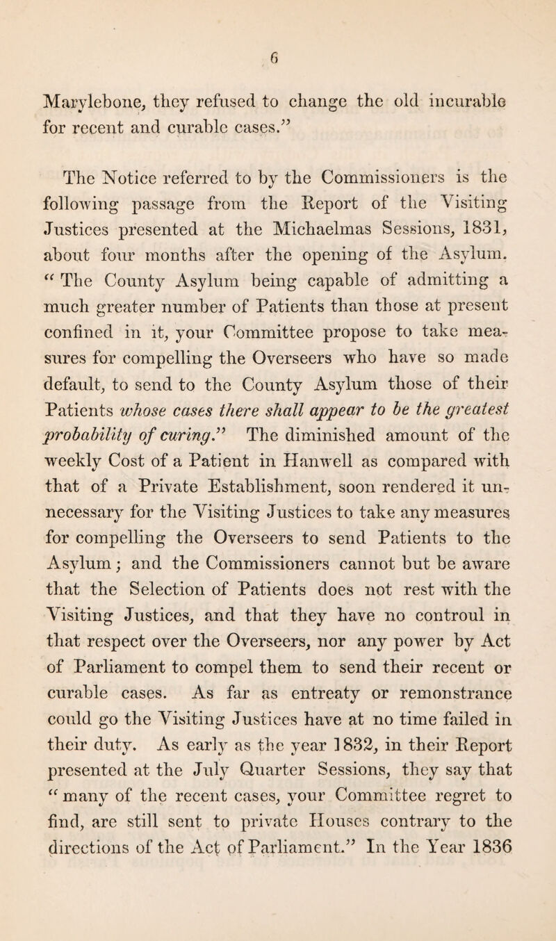 Marylebone, they refused to change the old incurable for recent and curable cases.” The Notice referred to by the Commissioners is the following passage from the Heport of the Visiting Justices presented at the Michaelmas Sessions, 1831, about four months after the opening of the Asylum. “ The County Asylum being capable of admitting a much greater number of Patients than those at present confined in it, your Committee propose to take mea¬ sures for compelling the Overseers who have so made default, to send to the County Asylum those of their Patients whose cases there shall appear to he the greatest probability of curing” The diminished amount of the weekly Cost of a Patient in Han well as compared with that of a Private Establishment, soon rendered it un¬ necessary for the Visiting Justices to take any measures for compelling the Overseers to send Patients to the Asylum; and the Commissioners cannot but be aware that the Selection of Patients does not rest with the Visiting Justices, and that they have no controul in that respect over the Overseers, nor any powrer by Act of Parliament to compel them to send their recent or curable cases. As far as entreaty or remonstrance could go the Visiting Justices have at no time failed in their duty. As early as the year 3 832, in their Report presented at the Juty Quarter Sessions, they say that “ many of the recent cases, your Committee regret to find, are still sent to private Houses contrary to the directions of the Acf of Parliament.” In the Year 1836