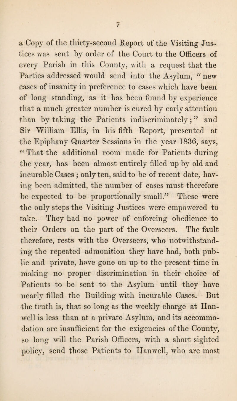 a Copy of the thirty-second Report of the Visiting Jus¬ tices was sent by order of the Court to the Officers of every Parish in this County, with a request that the Parties addressed would send into the Asylum, “ new eases of insanity in preference to cases which have been of long standing, as it has been found by experience that a much greater number is cured by early attention than by taking the Patients indiscriminately;” and Sir William Ellis, in his fifth Report, presented at the Epiphany Quarter Sessions in the year 1836, says, (C That the additional room made for Patients during the year, has been almost entirely filled up by old and incurable Cases ; only ten, said to be of recent date, hav¬ ing been admitted, the number of cases must therefore be expected to be proportionally small.” These were the only steps the Visiting Justices were empowered to take. They had no power of enforcing obedience to their Orders on the part of the Overseers. The fault therefore, rests with the Overseers, who notwithstand¬ ing the repeated admonition they have had, both pub¬ lic and private, have gone on up to the present time in making no proper discrimination in their choice of Patients to be sent to the Asylum until they have nearly filled the Building with incurable Cases. But the truth is, that so long as the weekly charge at Han- well is less than at a private Asylum, and its accommo¬ dation are insufficient for the exigencies of the County, so long will the Parish Officers, with a short sighted policy, send those Patients to Hanwell, who are most