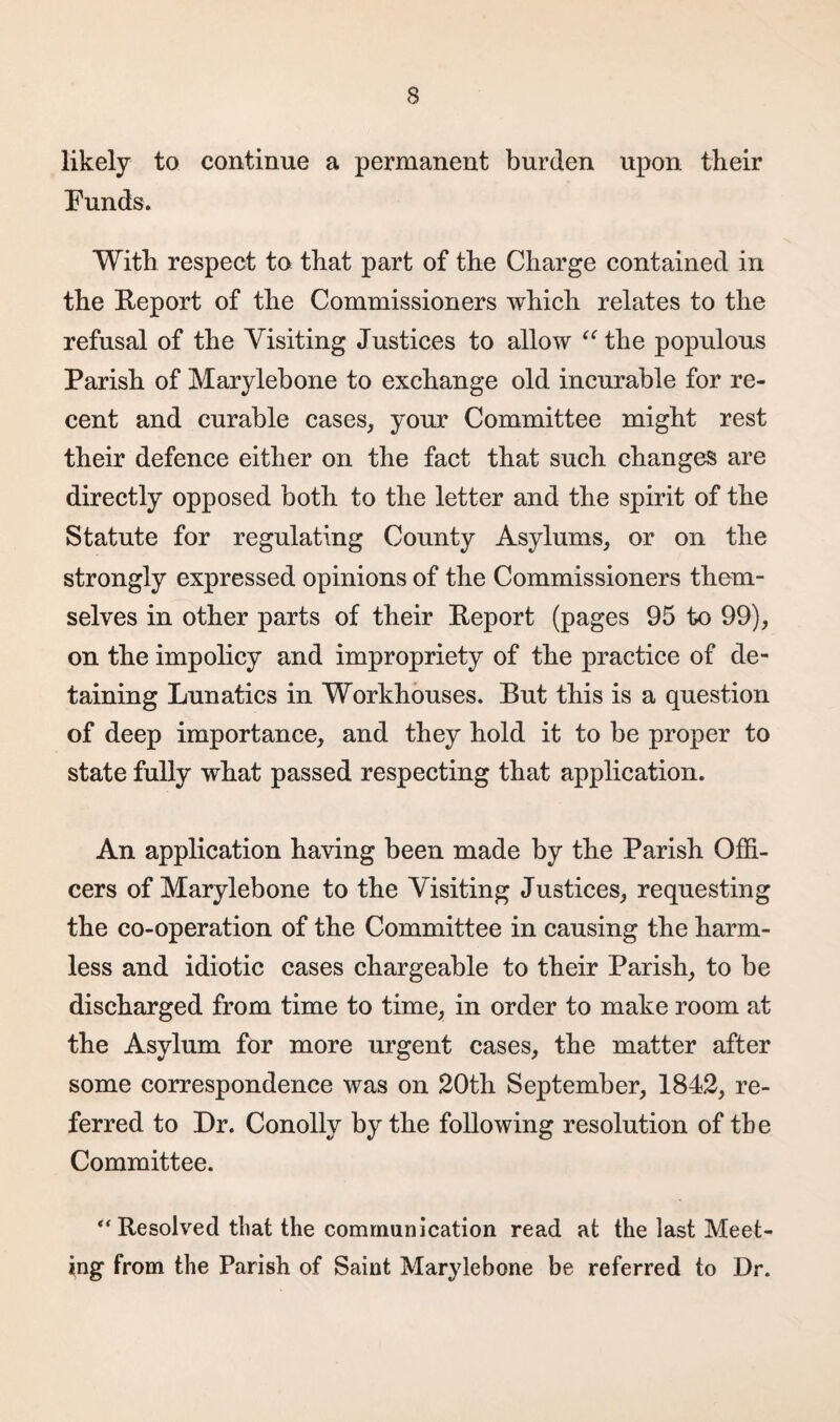 likely to continue a permanent burden upon their Funds. With respect to that part of the Charge contained in the Report of the Commissioners which relates to the refusal of the Visiting Justices to allow “ the populous Parish of Marylebone to exchange old incurable for re¬ cent and curable cases, your Committee might rest their defence either on the fact that such changes are directly opposed both to the letter and the spirit of the Statute for regulating County Asylums, or on the strongly expressed opinions of the Commissioners them¬ selves in other parts of their Report (pages 95 to 99), on the impolicy and impropriety of the practice of de¬ taining Lunatics in Workhouses. But this is a question of deep importance, and they hold it to be proper to state fully what passed respecting that application. An application having been made by the Parish Offi¬ cers of Marylebone to the Visiting Justices, requesting the co-operation of the Committee in causing the harm¬ less and idiotic cases chargeable to their Parish, to be discharged from time to time, in order to make room at the Asylum for more urgent cases, the matter after some correspondence was on 20th September, 1842, re¬ ferred to Dr. Conolly by the following resolution of the Committee. “ Resolved that the communication read at the last Meet¬ ing from the Parish of Saint Marylebone be referred to Dr.