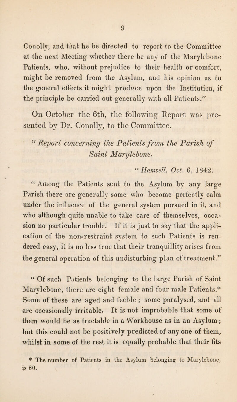 Conolly, and that ho be directed to report to the Committee at the next Meeting whether there be any of the Marylebone Patients, who, without prejudice to their health or comfort, might be removed from the Asylum, and his opinion as to the general effects it might produce upon the Institution, if the principle be carried out generally with all Patients.” On October the 6th, the following Report was pre¬ sented by Dr. Conolly, to the Committee. “Report concerning the Patients from the Parish of Saint Marylebone. “ Hanwell, Oct. 6, 1842. “ Among the Patients sent to the Asylum by any large Parish there are generally some who become perfectly calm under the influence of the general system pursued in it, and who although quite unable to take care of themselves, occa¬ sion no particular trouble. If it is just to say that the appli¬ cation of the non-restraint system to such Patients is ren¬ dered easy, it is no less true that their tranquillity arises from the general operation of this undisturbing plan of treatment.” * f< Of such Patients belonging to the large Parish of Saint Marylebone, there are eight female and four male Patients.* Some of these are aged and feeble ; some paralysed, and all are occasionally irritable. It is not improbable that some of them would be as tractable in a Workhouse as in an Asylum; but this could not be positively predicted of anyone of them, whilst in some of the rest it is equally probable that their fits * The number of Patients in the Asylum belonging to Marylebone, is 80.