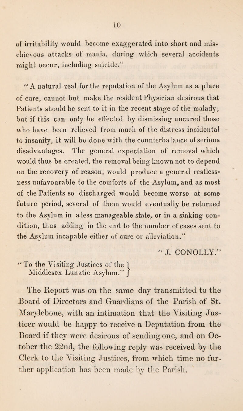 of irritability would become exaggerated into short and mis¬ chievous attacks of mania, during which several accidents might occur, including suicide.” “A natural zeal for the reputation of the Asylum as a place of cure, cannot but make the resident Physician desirous that Patients should be sent to it in the recent stage of the malady; but if this can only be effected by dismissing uncured those who have been relieved from much of the distress incidental to insanity, it will be done with the counterbalance of serious disadvantages. The geueral expectation of removal which would thus be created, the removal being known not to depend on the recovery of reason, would produce a general restless¬ ness unfavourable to the comforts of the Asylum, and as most of the Patients so discharged would become worse at some future period, several of them would eventually be returned to the Asylum in a less manageable state, or in a sinking con¬ dition, thus adding in the end to the number of cases sent to the Asylum incapable either of cure or alleviation.” “ J. CONOLLY.” “ To the Visiting Justices of the 1 Middlesex Lunatic Asylum.” J The Report was on the same day transmitted to the Board of Directors and Guardians of the Parish of St, Marylebone, with an intimation that the Visiting Jus- ticer would be happy to receive a Deputation from the Board if they were desirous of sending one, and on Oc¬ tober the 22nd, the following reply was received by the Clerk to the Visiting Justices, from which time no fur¬ ther application lias been made by the Parish,