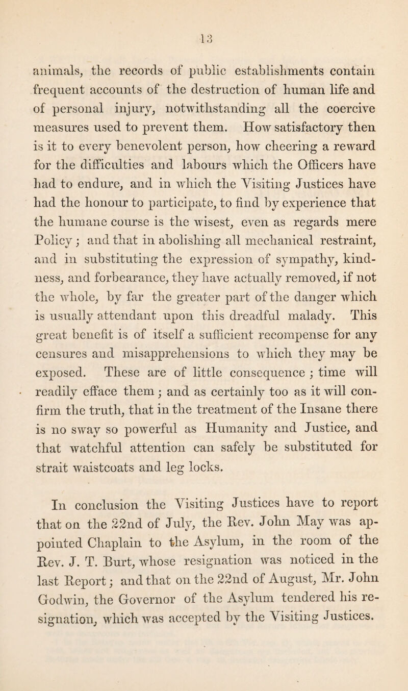 animals, tlie records of public establishments contain frequent accounts of the destruction of human life and of personal injury, notwithstanding all the coercive measures used to prevent them. How satisfactory then is it to every benevolent person, how cheering a reward for the difficulties and labours which the Officers have had to endure, and in which the Visiting Justices have had the honour to participate, to find by experience that the humane course is the wisest, even as regards mere Policy; and that in abolishing all mechanical restraint, and in substituting the expression of sympathy, kind¬ ness, and forbearance, they have actually removed, if not the whole, by far the greater part of the danger which is usually attendant upon this dreadful malady. This great benefit is of itself a sufficient recompense for any censures and misapprehensions to which they may be exposed. These are of little consequence ; time will readily efface them; and as certainly too as it will con¬ firm the truth, that in the treatment of the Insane there is no sway so powerful as Humanity and Justice, and that watchful attention can safely be substituted for strait waistcoats and leg locks. In conclusion the Visiting Justices have to report that on the 22nd of July, the Pev. John May was ap¬ pointed Chaplain to the Asylum, in the room of the Pev. J. T. Burt, whose resignation was noticed in the last Peport; and that on the 22nd of August, Mr. John Godwin, the Governor of the Asylum tendered his re¬ signation, which was accepted by the Visiting Justices.