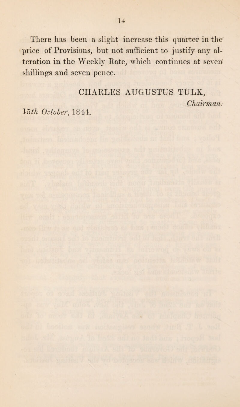There has been a slight increase this quarter in the' price of Provisions, but not sufficient to justify any al¬ teration in the Weekly Rate, which continues at seven shillings and seven pence. CHARLES AUGUSTUS TULK, Chairmans 15th October, 1844.