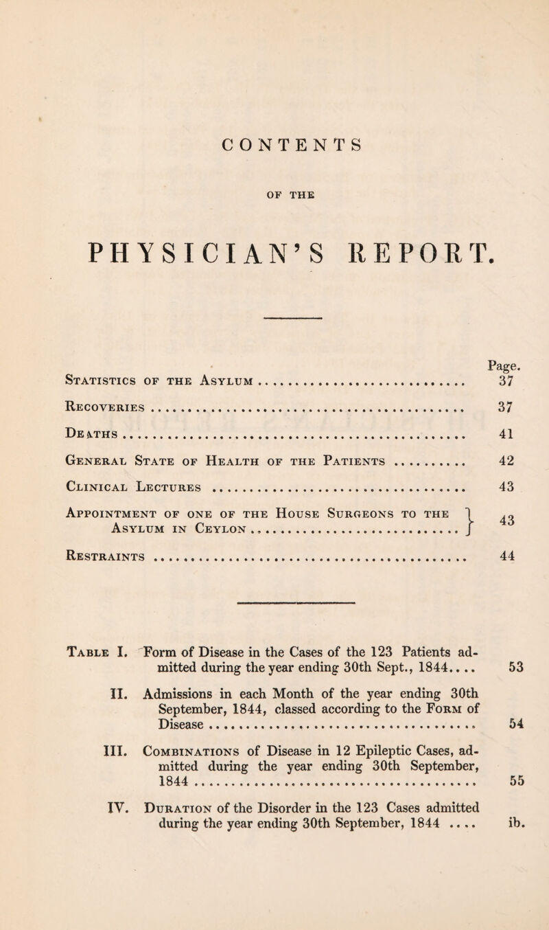 CONTENTS OF THE PHYSICIAN’S REPORT. Page. Statistics of the Asylum. 37 Recoveries. 37 Desuths. 41 General State of Health of the Patients . 42 Clinical Lectures . 43 Appointment of one of the House Surgeons to the 1 ^ Asylum in Ceylon.J Restraints ... 44 Table I. Form of Disease in the Cases of the 123 Patients ad¬ mitted during the year ending 30th Sept., 1844.... 53 II. Admissions in each Month of the year ending 30th September, 1844, classed according to the Form of Disease. 54 III. Combinations of Disease in 12 Epileptic Cases, ad¬ mitted during the year ending 30th September, 1844 . 55 IV. Duration of the Disorder in the 123 Cases admitted during the year ending 30th September, 1844 .... ib.