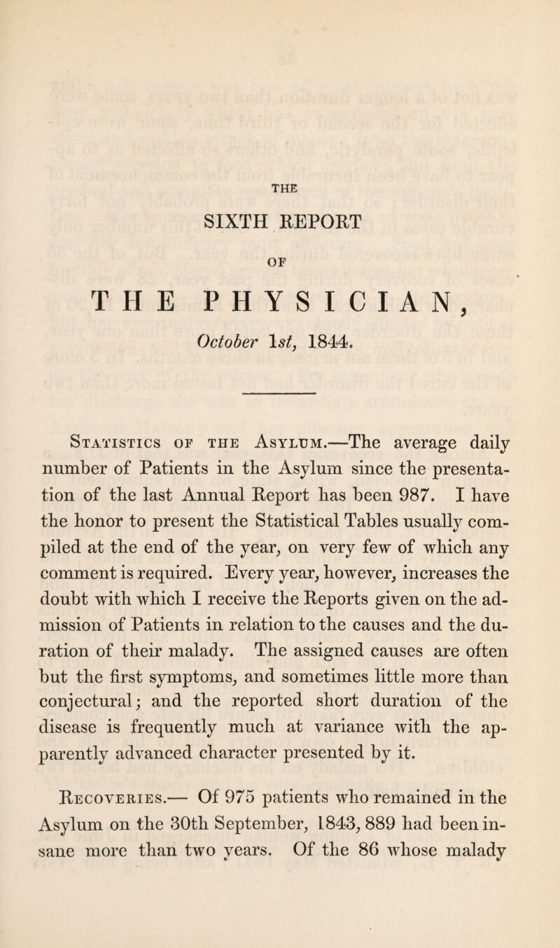 THE SIXTH REPORT OF THE PHYSICIAN, October 1844. Statistics of the Asylum.—The average daily number of Patients in the Asylum since the presenta¬ tion of the last Annual Report has been 987. I have the honor to present the Statistical Tables usually com¬ piled at the end of the year, on very few of which any comment is required. Every year, however, increases the doubt with which I receive the Reports given on the ad¬ mission of Patients in relation to the causes and the du¬ ration of their malady. The assigned causes are often but the first symptoms, and sometimes little more than conjectural; and the reported short duration of the disease is frequently much at variance with the ap¬ parently advanced character presented by it. Recoveries.— Of 975 patients who remained in the Asylum on the 30th September, 1843, 889 had been in¬ sane more than two years. Of the 86 whose malady