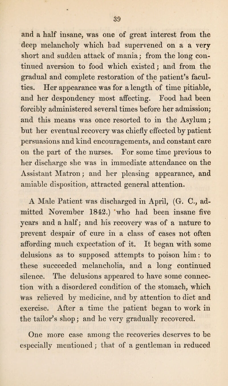 and a half insane, was one of great interest from the deep melancholy which had supervened on a a very short and sudden attack of mania; from the long con¬ tinued aversion to food which existed; and from the gradual and complete restoration of the patient’s facul¬ ties. Her appearance was for a length of time pitiable, and her despondency most affecting. Food had been forcibly administered several times before her admission; and this means was once resorted to in the Asylum; but her eventual recovery was chiefly effected by patient persuasions and kind encouragements, and constant care on the part of the nurses. For some time previous to her discharge she was in immediate attendance on the Assistant Matron; and her pleasing appearance, and amiable disposition, attracted general attention. A Male Patient was discharged in April, (Gr. C., ad¬ mitted November 1842.) ‘who had been insane five years and a half; and his recovery was of a nature to prevent despair of cure in a class of cases not often affording much expectation of it. It began with some delusions as to supposed attempts to poison him: to these succeeded melancholia, and a long continued silence. The delusions appeared to have some connec¬ tion with a disordered condition of the stomach, which was relieved by medicine, and by attention to diet and exercise. After a time the patient began to work in the tailor’s shop; and he very gradually recovered. One more case among the recoveries deserves to be especially mentioned; that of a gentleman in reduced
